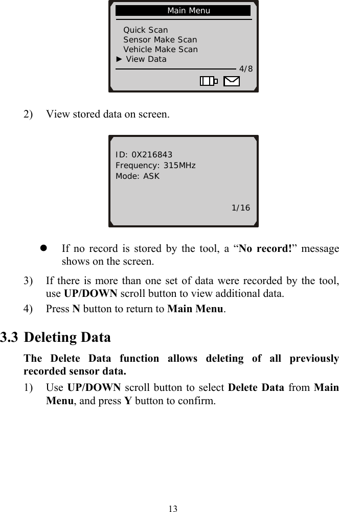              Main Menu                                  Quick Scan      Sensor Make Scan    Vehicle Make Scan  ► View Data   4/8                        2) View stored data on screen.   ID: 0X216843 Frequency: 315MHz Mode: ASK                                        1/16 z If no record is stored by the tool, a &ldquo;No record!&rdquo; message shows on the screen.   3) If there is more than one set of data were recorded by the tool, use UP/DOWN scroll button to view additional data. 4) Press N button to return to Main Menu. 3.3 Deleting Data The Delete Data function allows deleting of all previously recorded sensor data. 1) Use UP/DOWN scroll button to select Delete Data from Main Menu, and press Y button to confirm.  13