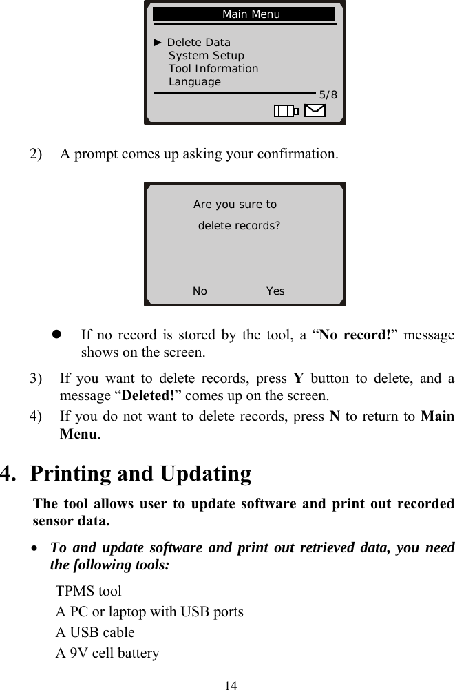  14             Main Menu                                   ► Delete Data     System Setup      Tool Information     Language  5/8                         2) A prompt comes up asking your confirmation.         Are you sure to  delete records?   No           Yes z If no record is stored by the tool, a &ldquo;No record!&rdquo; message shows on the screen. 3) If you want to delete records, press Y button to delete, and a message &ldquo;Deleted!&rdquo; comes up on the screen.   4) If you do not want to delete records, press N to return to Main Menu. 4. Printing and Updating The tool allows user to update software and print out recorded sensor data. &bull; To and update software and print out retrieved data, you need the following tools:    TPMS tool       A PC or laptop with USB ports    A USB cable     A 9V cell battery  