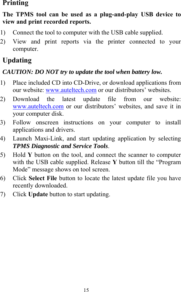  15Printing The TPMS tool can be used as a plug-and-play USB device to view and print recorded reports. 1) Connect the tool to computer with the USB cable supplied. 2) View and print reports via the printer connected to your computer. Updating CAUTION: DO NOT try to update the tool when battery low. 1) Place included CD into CD-Drive, or download applications from our website: www.auteltech.com or our distributors&rsquo; websites. 2) Download the latest update file from our website: www.auteltech.com or our distributors&rsquo; websites, and save it in your computer disk.   3) Follow onscreen instructions on your computer to install applications and drivers. 4) Launch Maxi-Link, and start updating application by selecting TPMS Diagnostic and Service Tools. 5) Hold Y button on the tool, and connect the scanner to computer with the USB cable supplied. Release Y button till the &ldquo;Program Mode&rdquo; message shows on tool screen. 6) Click Select File button to locate the latest update file you have recently downloaded. 7) Click Update button to start updating.       