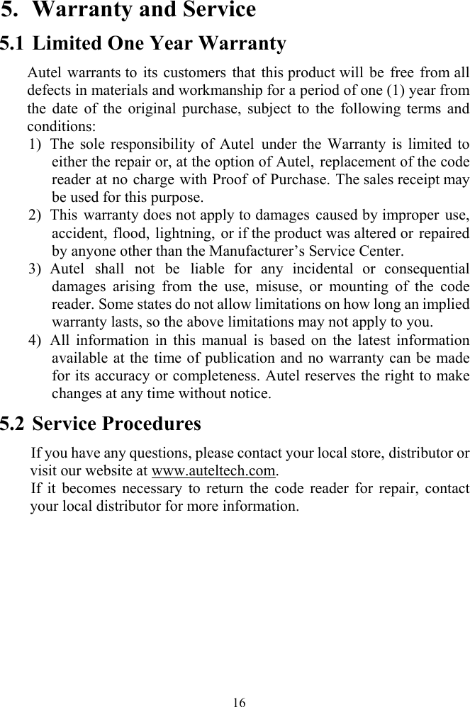  165. Warranty and Service 5.1 Limited One Year Warranty Autel warrants to its customers that this product will be free from all defects in materials and workmanship for a period of one (1) year from the date of the original purchase, subject to the following terms and conditions: 1) The sole responsibility of Autel under the Warranty is limited to either the repair or, at the option of Autel, replacement of the code reader at no charge with Proof of Purchase. The sales receipt may be used for this purpose. 2) This warranty does not apply to damages caused by improper use, accident, flood, lightning, or if the product was altered or repaired by anyone other than the Manufacturer&rsquo;s Service Center.   3) Autel shall not be liable for any incidental or consequential damages arising from the use, misuse, or mounting of the code reader. Some states do not allow limitations on how long an implied warranty lasts, so the above limitations may not apply to you. 4) All information in this manual is based on the latest information available at the time of publication and no warranty can be made for its accuracy or completeness. Autel reserves the right to make changes at any time without notice. 5.2 Service Procedures If you have any questions, please contact your local store, distributor or visit our website at www.auteltech.com. If it becomes necessary to return the code reader for repair, contact your local distributor for more information.   
