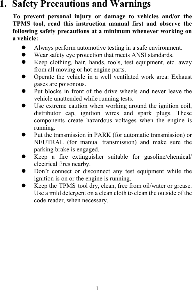  11. Safety Precautions and Warnings To prevent personal injury or damage to vehicles and/or the TPMS tool, read this instruction manual first and observe the following safety precautions at a minimum whenever working on a vehicle: z Always perform automotive testing in a safe environment. z Wear safety eye protection that meets ANSI standards. z Keep clothing, hair, hands, tools, test equipment, etc. away from all moving or hot engine parts. z Operate the vehicle in a well ventilated work area: Exhaust gases are poisonous. z Put blocks in front of the drive wheels and never leave the vehicle unattended while running tests. z Use extreme caution when working around the ignition coil, distributor cap, ignition wires and spark plugs. These components create hazardous voltages when the engine is running.  z Put the transmission in PARK (for automatic transmission) or NEUTRAL (for manual transmission) and make sure the parking brake is engaged. z Keep a fire extinguisher suitable for gasoline/chemical/ electrical fires nearby. z Don&rsquo;t connect or disconnect any test equipment while the ignition is on or the engine is running. z Keep the TPMS  tool dry, clean, free from oil/water or grease. Use a mild detergent on a clean cloth to clean the outside of the code reader, when necessary.          
