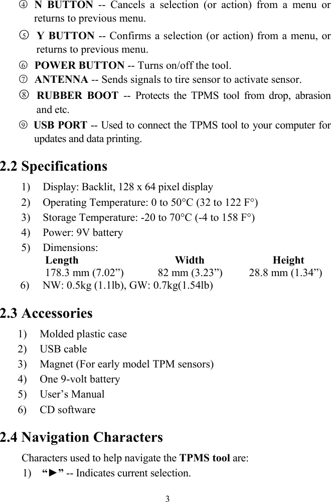  3○4 N BUTTON -- Cancels a selection (or action) from a menu or returns to previous menu. ○5 Y BUTTON -- Confirms a selection (or action) from a menu, or returns to previous menu. ○6 POWER BUTTON -- Turns on/off the tool. ○7 ANTENNA -- Sends signals to tire sensor to activate sensor. ○8 RUBBER BOOT -- Protects the TPMS tool from drop, abrasion and etc. ○9 USB PORT -- Used to connect the TPMS tool to your computer for updates and data printing.   2.2 Specifications 1) Display: Backlit, 128 x 64 pixel display   2) Operating Temperature: 0 to 50&deg;C (32 to 122 F&deg;) 3) Storage Temperature: -20 to 70&deg;C (-4 to 158 F&deg;) 4) Power: 9V battery 5) Dimensions:    Length                    Width              Height         178.3 mm (7.02&rdquo;)        82 mm (3.23&rdquo;)      28.8 mm (1.34&rdquo;) 6) NW: 0.5kg (1.1lb), GW: 0.7kg(1.54lb)  2.3 Accessories  1) Molded plastic case 2) USB cable 3) Magnet (For early model TPM sensors) 4) One 9-volt battery 5) User&rsquo;s Manual 6) CD software 2.4 Navigation Characters Characters used to help navigate the TPMS tool are: 1) &ldquo;►&rdquo; -- Indicates current selection. 