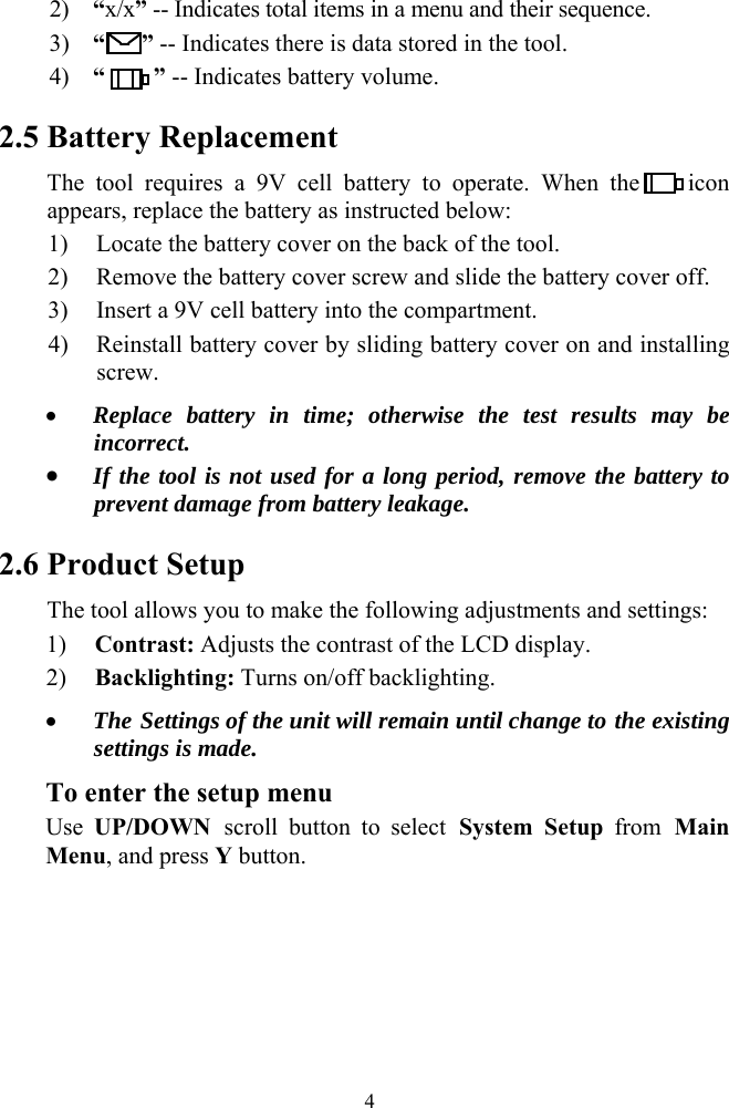 2) &ldquo;x/x&rdquo; -- Indicates total items in a menu and their sequence. 3) &ldquo;   &rdquo; -- Indicates there is data stored in the tool. 4) &ldquo;    &rdquo; -- Indicates battery volume.   2.5 Battery Replacement The tool requires a 9V cell battery to operate. When the    icon appears, replace the battery as instructed below: 1) Locate the battery cover on the back of the tool. 2) Remove the battery cover screw and slide the battery cover off. 3) Insert a 9V cell battery into the compartment. 4) Reinstall battery cover by sliding battery cover on and installing screw. &bull; Replace battery in time; otherwise the test results may be incorrect. &bull; If the tool is not used for a long period, remove the battery to prevent damage from battery leakage. 2.6 Product Setup The tool allows you to make the following adjustments and settings: 1) Contrast: Adjusts the contrast of the LCD display. 2) Backlighting: Turns on/off backlighting. &bull; The Settings of the unit will remain until change to the existing settings is made. To enter the setup menu Use  UP/DOWN scroll button to select System Setup from Main Menu, and press Y button.                         4