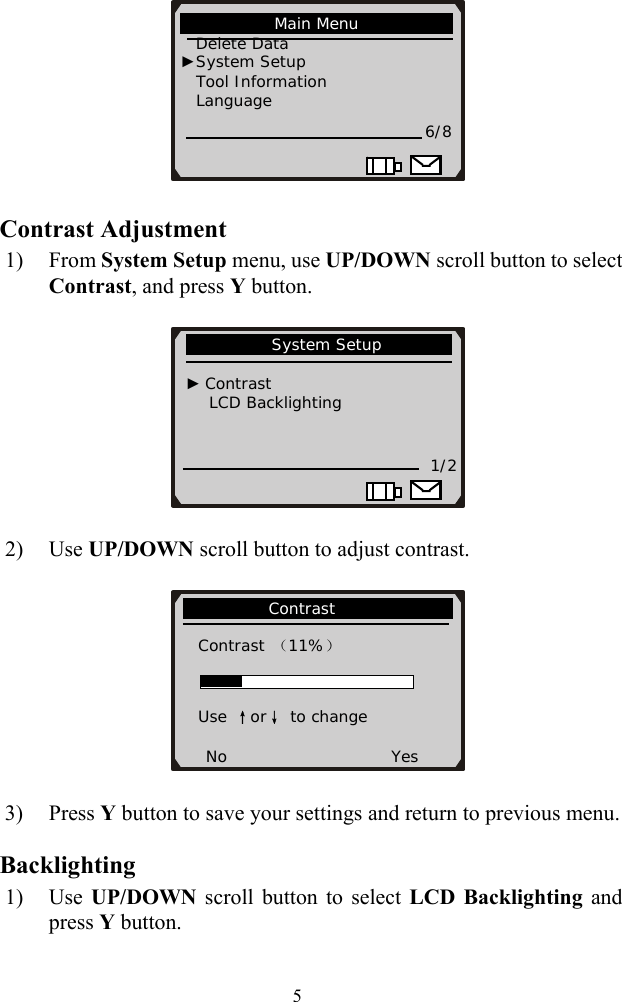    5 Contrast Adjustment 1) From System Setup menu, use UP/DOWN scroll button to select Contrast, and press Y button.        2) Use UP/DOWN scroll button to adjust contrast.                     Contrast                Contrast （11%）   Use &uarr;or&darr; to change  No                     Yes            System Setup                                 ► Contrast       LCD Backlighting           1/2                                   Main Menu                Delete Data   ►System Setup Tool Information          Language 6/8                      3) Press Y button to save your settings and return to previous menu. Backlighting 1) Use  UP/DOWN  scroll button to select LCD Backlighting and press Y button. 