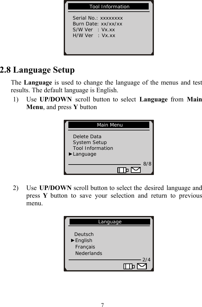           Tool Information             Serial No.: xxxxxxxx   Burn Date: xx/xx/xx   S/W Ver  : Vx.xx   H/W Ver  : Vx.xx                       2.8 Language Setup The Language is used to change the language of the menus and test results. The default language is English. 1) Use  UP/DOWN  scroll button to select Language from Main Menu, and press Y button    2) Use  UP/DOWN scroll button to select the desired language and press  Y button to save your selection and return to previous menu.              Main Menu                Delete Data     System Setup Tool Information          ►Language 8/8             Language               Deutsch ►English   Fran&ccedil;ais Nederlands                                2/4   7