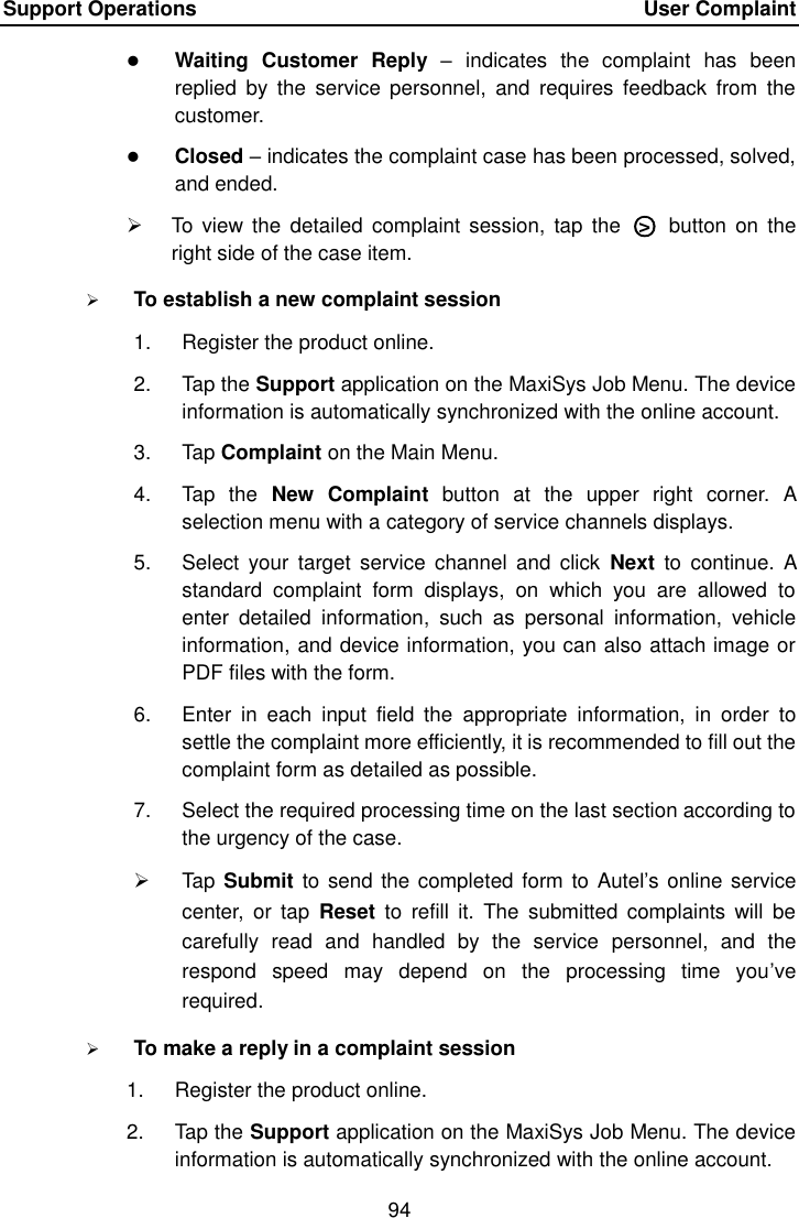 Support Operations    User Complaint 94   Waiting  Customer  Reply &ndash;  indicates  the  complaint  has  been replied  by  the  service personnel,  and  requires  feedback  from  the customer.  Closed &ndash; indicates the complaint case has been processed, solved, and ended.   To  view the  detailed  complaint  session,  tap  the  ○>   button  on the right side of the case item.  To establish a new complaint session 1.  Register the product online. 2.  Tap the Support application on the MaxiSys Job Menu. The device information is automatically synchronized with the online account. 3.  Tap Complaint on the Main Menu. 4.  Tap  the  New  Complaint  button  at  the  upper  right  corner.  A selection menu with a category of service channels displays. 5.  Select  your  target service  channel  and click  Next  to  continue.  A standard  complaint  form  displays,  on  which  you  are  allowed  to enter  detailed  information,  such  as  personal  information,  vehicle information, and device information, you can also attach image or PDF files with the form. 6.  Enter  in  each  input  field  the  appropriate  information,  in  order  to settle the complaint more efficiently, it is recommended to fill out the complaint form as detailed as possible. 7.  Select the required processing time on the last section according to the urgency of the case.   Tap Submit  to send the completed form to Autel&rsquo;s online service center,  or tap  Reset  to  refill  it.  The  submitted  complaints will  be carefully  read  and  handled  by  the  service  personnel,  and  the respond  speed  may  depend  on  the  processing  time  you&rsquo;ve required.  To make a reply in a complaint session 1.  Register the product online. 2.  Tap the Support application on the MaxiSys Job Menu. The device information is automatically synchronized with the online account.