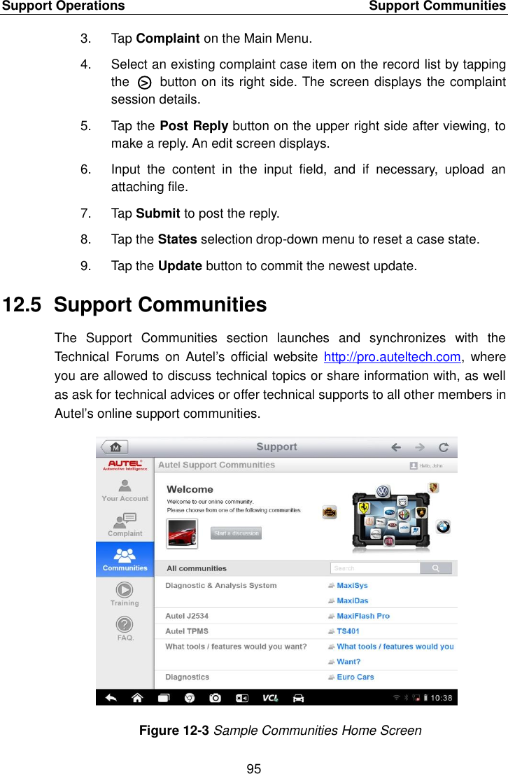 Support Operations    Support Communities 95  3.  Tap Complaint on the Main Menu. 4.  Select an existing complaint case item on the record list by tapping the  ○>   button on its right side. The screen displays the complaint session details. 5.  Tap the Post Reply button on the upper right side after viewing, to make a reply. An edit screen displays. 6.  Input  the  content  in  the  input  field,  and  if  necessary,  upload  an attaching file. 7.  Tap Submit to post the reply. 8.  Tap the States selection drop-down menu to reset a case state. 9.  Tap the Update button to commit the newest update. 12.5  Support Communities The  Support  Communities  section  launches  and  synchronizes  with  the Technical  Forums  on Autel&rsquo;s official  website  http://pro.auteltech.com,  where you are allowed to discuss technical topics or share information with, as well as ask for technical advices or offer technical supports to all other members in Autel&rsquo;s online support communities. Figure 12-3 Sample Communities Home Screen 