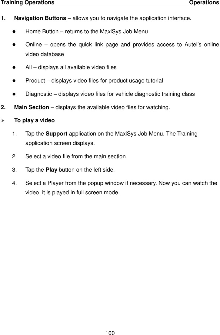 Training Operations    Operations 100  1.  Navigation Buttons &ndash; allows you to navigate the application interface.  Home Button &ndash; returns to the MaxiSys Job Menu  Online  &ndash;  opens  the  quick  link  page  and  provides access  to  Autel&rsquo;s  online video database  All &ndash; displays all available video files  Product &ndash; displays video files for product usage tutorial  Diagnostic &ndash; displays video files for vehicle diagnostic training class 2.  Main Section &ndash; displays the available video files for watching.  To play a video 1.  Tap the Support application on the MaxiSys Job Menu. The Training application screen displays. 2.  Select a video file from the main section. 3.  Tap the Play button on the left side. 4.  Select a Player from the popup window if necessary. Now you can watch the video, it is played in full screen mode.