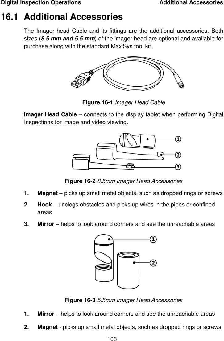 Digital Inspection Operations    Additional Accessories 103  16.1  Additional Accessories The Imager head Cable and its fittings  are the additional accessories. Both sizes (8.5 mm and 5.5 mm) of the imager head are optional and available for purchase along with the standard MaxiSys tool kit. Figure 16-1 Imager Head Cable Imager Head Cable &ndash; connects to the display tablet when performing Digital Inspections for image and video viewing. Figure 16-2 8.5mm Imager Head Accessories 1.  Magnet &ndash; picks up small metal objects, such as dropped rings or screws 2.  Hook &ndash; unclogs obstacles and picks up wires in the pipes or confined areas 3.  Mirror &ndash; helps to look around corners and see the unreachable areas Figure 16-3 5.5mm Imager Head Accessories 1.  Mirror &ndash; helps to look around corners and see the unreachable areas 2.  Magnet - picks up small metal objects, such as dropped rings or screws 