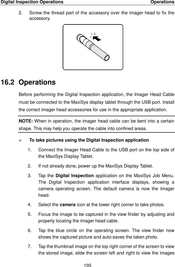 Digital Inspection Operations    Operations 105  2.  Screw the thread part of the accessory over the imager head to fix the accessory. 16.2  Operations Before performing the Digital Inspection application, the Imager Head Cable must be connected to the MaxiSys display tablet through the USB port. Install the correct imager head accessories for use in the appropriate application. NOTE: When in operation, the imager head cable can be bent into a certain shape. This may help you operate the cable into confined areas.  To take pictures using the Digital Inspection application 1.  Connect the Imager Head Cable to the USB port on the top side of the MaxiSys Display Tablet. 2.  If not already done, power up the MaxiSys Display Tablet. 3.  Tap the Digital Inspection application on the MaxiSys Job Menu. The  Digital  Inspection  application  interface  displays,  showing  a camera  operating  screen.  The  default  camera  is  now  the  Imager head. 4.  Select the camera icon at the lower right corner to take photos. 5.  Focus the image to be captured in the view finder by adjusting and properly locating the imager head cable. 6.  Tap  the blue circle  on the  operating  screen. The  view finder  now shows the captured picture and auto-saves the taken photo. 7.  Tap the thumbnail image on the top right corner of the screen to view the stored image, slide the screen left and right to view the images 