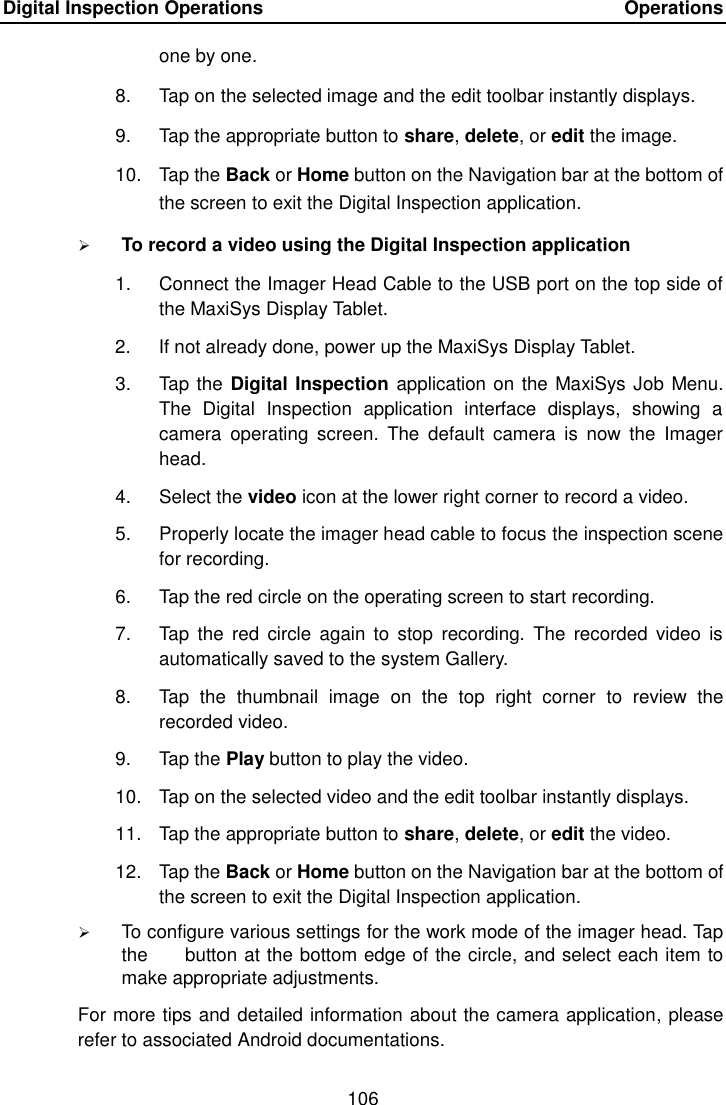 Digital Inspection Operations    Operations 106  one by one. 8.  Tap on the selected image and the edit toolbar instantly displays. 9.  Tap the appropriate button to share, delete, or edit the image. 10.  Tap the Back or Home button on the Navigation bar at the bottom of the screen to exit the Digital Inspection application.  To record a video using the Digital Inspection application 1.  Connect the Imager Head Cable to the USB port on the top side of the MaxiSys Display Tablet. 2.  If not already done, power up the MaxiSys Display Tablet. 3.  Tap the Digital Inspection application on the MaxiSys Job Menu. The  Digital  Inspection  application  interface  displays,  showing  a camera  operating  screen.  The  default  camera  is  now  the  Imager head. 4.  Select the video icon at the lower right corner to record a video. 5.  Properly locate the imager head cable to focus the inspection scene for recording. 6.  Tap the red circle on the operating screen to start recording. 7.  Tap  the  red circle  again  to stop  recording.  The  recorded video  is automatically saved to the system Gallery. 8.  Tap  the  thumbnail  image  on  the  top  right  corner  to  review  the recorded video. 9.  Tap the Play button to play the video. 10.  Tap on the selected video and the edit toolbar instantly displays. 11.  Tap the appropriate button to share, delete, or edit the video. 12.  Tap the Back or Home button on the Navigation bar at the bottom of the screen to exit the Digital Inspection application.  To configure various settings for the work mode of the imager head. Tap the        button at the bottom edge of the circle, and select each item to make appropriate adjustments. For more tips and detailed information about the camera application, please refer to associated Android documentations.