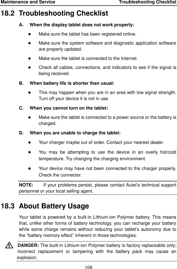 Maintenance and Service    Troubleshooting Checklist 109  18.2  Troubleshooting Checklist A.  When the display tablet does not work properly:  Make sure the tablet has been registered online.  Make sure the system software and diagnostic application software are properly updated.  Make sure the tablet is connected to the Internet.  Check all cables, connections, and indicators to see if the signal is being received. B.  When battery life is shorter than usual:  This may happen when you are in an area with low signal strength. Turn off your device it is not in use. C.  When you cannot turn on the tablet:  Make sure the tablet is connected to a power source or the battery is charged. D.  When you are unable to charge the tablet:  Your charger maybe out of order. Contact your nearest dealer.  You  may  be  attempting  to  use  the  device  in  an  overly  hot/cold temperature. Try changing the charging environment.  Your device may have not been connected to the charger properly. Check the connector. NOTE:    If your problems persist, please contact Autel&rsquo;s technical support personnel or your local selling agent. 18.3  About Battery Usage Your tablet is powered by a built-in Lithium-ion Polymer battery. This means that, unlike other forms of battery technology, you can recharge your battery while some charge remains without  reducing  your tablet&rsquo;s autonomy due to the &ldquo;battery memory effect&rdquo; inherent in those technologies. DANGER: The built-in Lithium-ion Polymer battery is factory replaceable only; incorrect  replacement  or  tampering  with  the  battery  pack  may  cause  an explosion.