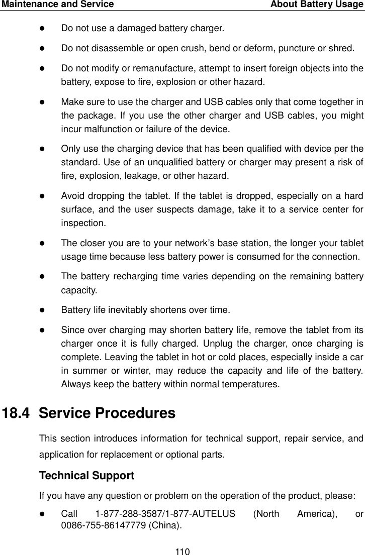 Maintenance and Service  About Battery Usage 110 Do not use a damaged battery charger.Do not disassemble or open crush, bend or deform, puncture or shred.Do not modify or remanufacture, attempt to insert foreign objects into thebattery, expose to fire, explosion or other hazard.Make sure to use the charger and USB cables only that come together inthe package. If you use the other charger and USB cables, you mightincur malfunction or failure of the device.Only use the charging device that has been qualified with device per thestandard. Use of an unqualified battery or charger may present a risk offire, explosion, leakage, or other hazard.Avoid dropping the tablet. If the tablet is dropped, especially on a hardsurface, and the user suspects damage, take it to a service center forinspection.The closer you are to your network&rsquo;s base station, the longer your tabletusage time because less battery power is consumed for the connection.The battery recharging time varies depending on the remaining batterycapacity.Battery life inevitably shortens over time.Since over charging may shorten battery life, remove the tablet from itscharger once it  is fully  charged.  Unplug  the charger, once  charging iscomplete. Leaving the tablet in hot or cold places, especially inside a carin  summer  or  winter,  may  reduce  the  capacity  and  life  of  the  battery.Always keep the battery within normal temperatures.18.4  Service Procedures This section introduces information for technical support, repair service, and application for replacement or optional parts. Technical Support If you have any question or problem on the operation of the product, please: Call 1-877-288-3587/1-877-AUTELUS  (North  America),  or 0086-755-86147779 (China). 