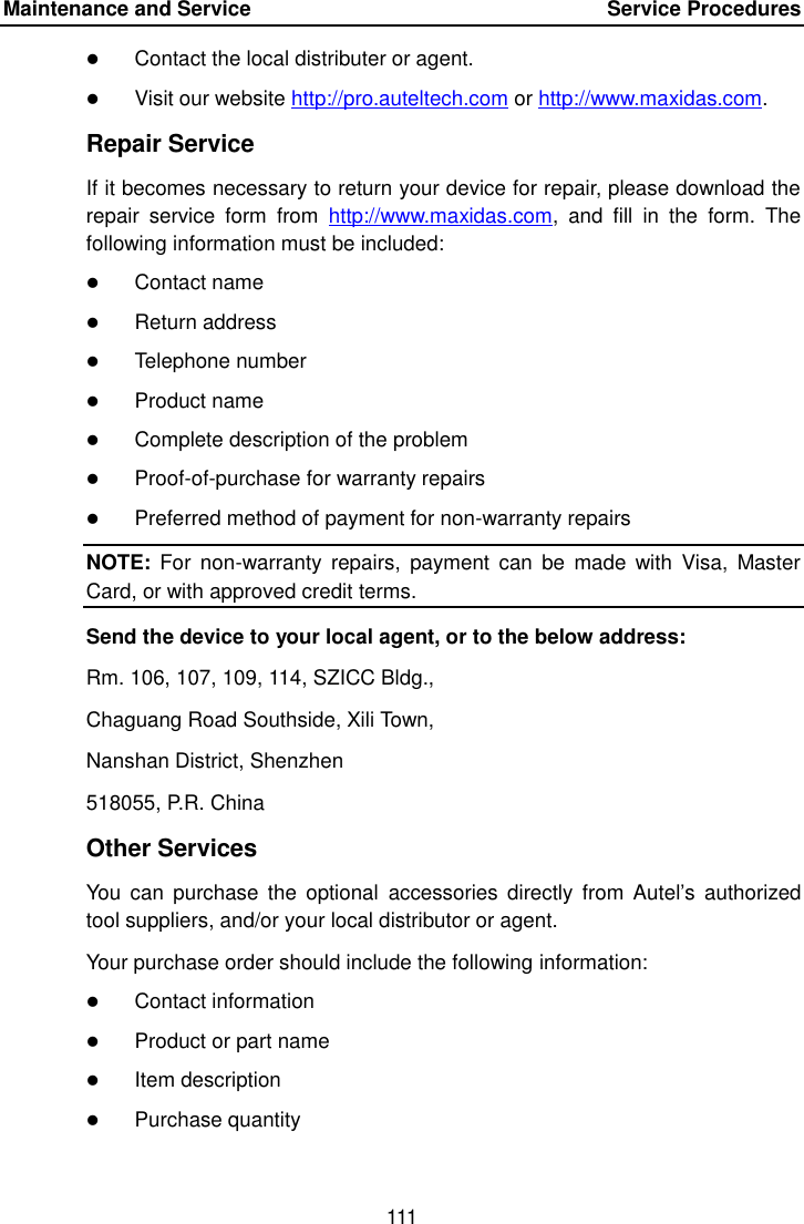 Maintenance and Service  Service Procedures 111 Contact the local distributer or agent.Visit our website http://pro.auteltech.com or http://www.maxidas.com.Repair Service If it becomes necessary to return your device for repair, please download the repair  service  form  from  http://www.maxidas.com,  and  fill  in  the  form.  The following information must be included: Contact nameReturn addressTelephone numberProduct nameComplete description of the problemProof-of-purchase for warranty repairsPreferred method of payment for non-warranty repairsNOTE:  For  non-warranty  repairs,  payment  can  be  made  with  Visa,  Master Card, or with approved credit terms. Send the device to your local agent, or to the below address: Rm. 106, 107, 109, 114, SZICC Bldg., Chaguang Road Southside, Xili Town, Nanshan District, Shenzhen 518055, P.R. China Other Services You  can  purchase  the optional  accessories  directly from Autel&rsquo;s  authorized tool suppliers, and/or your local distributor or agent. Your purchase order should include the following information: Contact informationProduct or part nameItem descriptionPurchase quantity