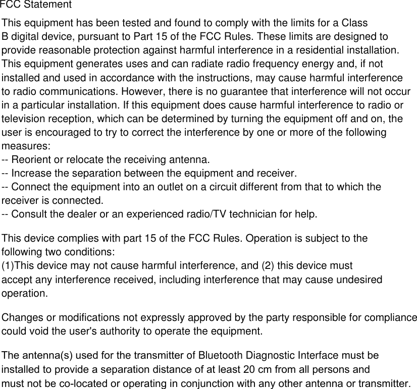 This equipment has been tested and found to comply with the limits for a Class B digital device, pursuant to Part 15 of the FCC Rules. These limits are designed toprovide reasonable protection against harmful interference in a residential installation. This equipment generates uses and can radiate radio frequency energy and, if not installed and used in accordance with the instructions, may cause harmful interference to radio communications. However, there is no guarantee that interference will not occur in a particular installation. If this equipment does cause harmful interference to radio or television reception, which can be determined by turning the equipment off and on, the user is encouraged to try to correct the interference by one or more of the following measures:-- Reorient or relocate the receiving antenna.  -- Increase the separation between the equipment and receiver.   -- Connect the equipment into an outlet on a circuit different from that to which the receiver is connected.  -- Consult the dealer or an experienced radio/TV technician for help.This device complies with part 15 of the FCC Rules. Operation is subject to the following two conditions:(1)This device may not cause harmful interference, and (2) this device must accept any interference received, including interference that may cause undesired operation.Changes or modifications not expressly approved by the party responsible for compliance could void the user's authority to operate the equipment.FCC StatementThe antenna(s) used for the transmitter of Bluetooth Diagnostic Interface must be installed to provide a separation distance of at least 20 cm from all persons and must not be co-located or operating in conjunction with any other antenna or transmitter.