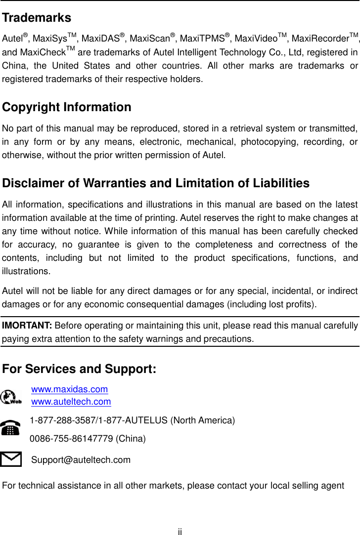    ii  Trademarks Autel&reg;, MaxiSysTM, MaxiDAS&reg;, MaxiScan&reg;, MaxiTPMS&reg;, MaxiVideoTM, MaxiRecorderTM, and MaxiCheckTM are trademarks of Autel Intelligent Technology Co., Ltd, registered in China,  the  United  States  and  other  countries.  All  other  marks  are  trademarks  or registered trademarks of their respective holders. Copyright Information No part of this manual may be reproduced, stored in a retrieval system or transmitted, in  any  form  or  by  any  means,  electronic,  mechanical,  photocopying,  recording,  or otherwise, without the prior written permission of Autel. Disclaimer of Warranties and Limitation of Liabilities All information, specifications and illustrations in this manual are based on the latest information available at the time of printing. Autel reserves the right to make changes at any time without notice. While information of this manual has been carefully checked for  accuracy,  no  guarantee  is  given  to  the  completeness  and  correctness  of  the contents,  including  but  not  limited  to  the  product  specifications,  functions,  and illustrations. Autel will not be liable for any direct damages or for any special, incidental, or indirect damages or for any economic consequential damages (including lost profits). IMORTANT: Before operating or maintaining this unit, please read this manual carefully paying extra attention to the safety warnings and precautions. For Services and Support: www.maxidas.com www.auteltech.com 1-877-288-3587/1-877-AUTELUS (North America) 0086-755-86147779 (China) Support@auteltech.com For technical assistance in all other markets, please contact your local selling agent 