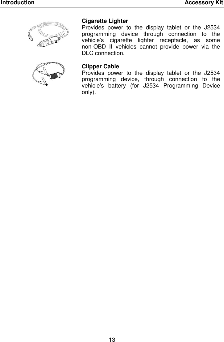 Introduction    Accessory Kit 13   Cigarette Lighter Provides  power  to  the  display  tablet  or  the  J2534 programming  device  through  connection  to  the vehicle&rsquo;s  cigarette  lighter  receptacle,  as  some non-OBD  II  vehicles  cannot  provide  power  via  the DLC connection.  Clipper Cable Provides  power  to  the  display  tablet  or  the  J2534 programming  device,  through  connection  to  the vehicle&rsquo;s  battery  (for  J2534  Programming  Device only). 