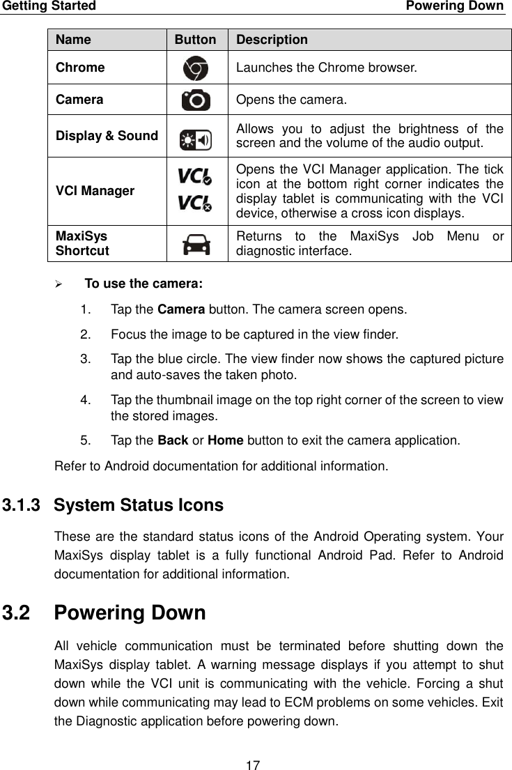Getting Started    Powering Down 17  Name Button Description Chrome  Launches the Chrome browser. Camera  Opens the camera. Display &amp; Sound  Allows  you  to  adjust  the  brightness  of  the screen and the volume of the audio output. VCI Manager  Opens the VCI Manager application. The tick icon  at  the  bottom  right  corner  indicates  the display  tablet is communicating  with the  VCI device, otherwise a cross icon displays. MaxiSys Shortcut  Returns  to  the  MaxiSys  Job  Menu  or diagnostic interface.  To use the camera: 1.  Tap the Camera button. The camera screen opens. 2.  Focus the image to be captured in the view finder. 3.  Tap the blue circle. The view finder now shows the captured picture and auto-saves the taken photo. 4.  Tap the thumbnail image on the top right corner of the screen to view the stored images. 5.  Tap the Back or Home button to exit the camera application. Refer to Android documentation for additional information. 3.1.3  System Status Icons These are the standard status icons of the Android Operating system. Your MaxiSys  display  tablet  is  a  fully  functional  Android  Pad.  Refer  to  Android documentation for additional information. 3.2  Powering Down All  vehicle  communication  must  be  terminated  before  shutting  down  the MaxiSys  display tablet.  A  warning  message  displays  if  you  attempt  to  shut down  while  the  VCI  unit is  communicating  with  the  vehicle.  Forcing  a shut down while communicating may lead to ECM problems on some vehicles. Exit the Diagnostic application before powering down. 
