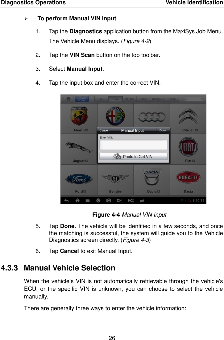 Diagnostics Operations    Vehicle Identification 26   To perform Manual VIN Input 1.  Tap the Diagnostics application button from the MaxiSys Job Menu. The Vehicle Menu displays. (Figure 4-2) 2.  Tap the VIN Scan button on the top toolbar. 3.  Select Manual Input. 4.  Tap the input box and enter the correct VIN. Figure 4-4 Manual VIN Input 5.  Tap Done. The vehicle will be identified in a few seconds, and once the matching is successful, the system will guide you to the Vehicle Diagnostics screen directly. (Figure 4-3) 6.  Tap Cancel to exit Manual Input. 4.3.3  Manual Vehicle Selection When the vehicle&rsquo;s VIN is not automatically retrievable through the vehicle's ECU, or the specific  VIN is unknown, you can choose to select the vehicle manually. There are generally three ways to enter the vehicle information: 