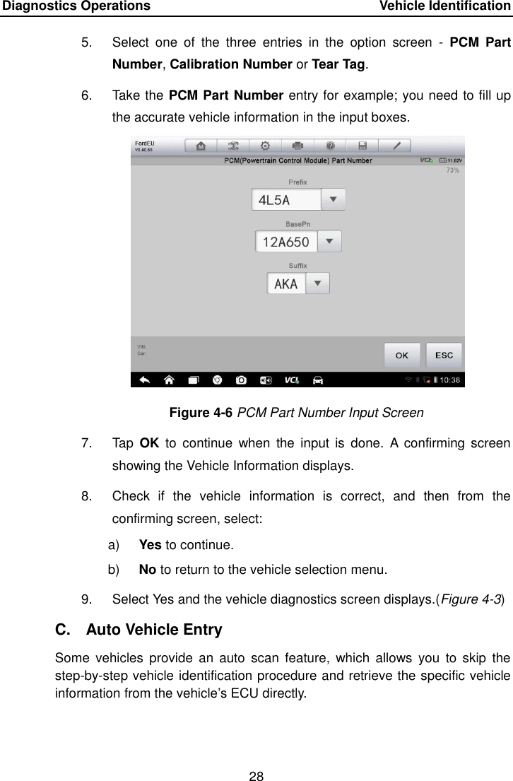 Diagnostics Operations    Vehicle Identification 28  5.  Select  one  of  the  three  entries  in  the  option  screen  -  PCM  Part Number, Calibration Number or Tear Tag. 6.  Take the PCM Part Number entry for example; you need to fill up the accurate vehicle information in the input boxes. Figure 4-6 PCM Part Number Input Screen 7.  Tap  OK  to  continue  when  the  input  is  done.  A  confirming  screen showing the Vehicle Information displays. 8.  Check  if  the  vehicle  information  is  correct,  and  then  from  the confirming screen, select: a) Yes to continue. b) No to return to the vehicle selection menu. 9.  Select Yes and the vehicle diagnostics screen displays.(Figure 4-3) C.  Auto Vehicle Entry Some  vehicles  provide an  auto  scan  feature,  which allows  you  to  skip  the step-by-step vehicle identification procedure and retrieve the specific vehicle information from the vehicle&rsquo;s ECU directly. 