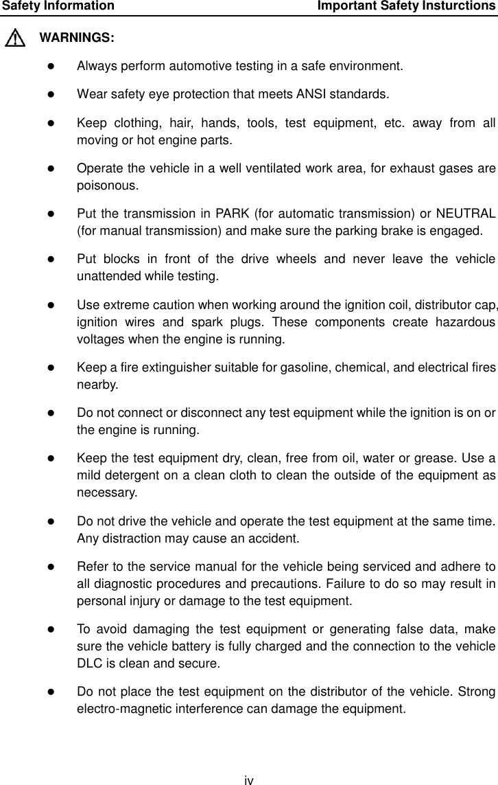 Safety Information    Important Safety Insturctions iv WARNINGS:  Always perform automotive testing in a safe environment.  Wear safety eye protection that meets ANSI standards.  Keep  clothing,  hair,  hands,  tools,  test  equipment,  etc.  away  from  all moving or hot engine parts.  Operate the vehicle in a well ventilated work area, for exhaust gases are poisonous.  Put the transmission in PARK (for automatic transmission) or NEUTRAL (for manual transmission) and make sure the parking brake is engaged.  Put  blocks  in  front  of  the  drive  wheels  and  never  leave  the  vehicle unattended while testing.  Use extreme caution when working around the ignition coil, distributor cap, ignition  wires  and  spark  plugs.  These  components  create  hazardous voltages when the engine is running.  Keep a fire extinguisher suitable for gasoline, chemical, and electrical fires nearby.  Do not connect or disconnect any test equipment while the ignition is on or the engine is running.  Keep the test equipment dry, clean, free from oil, water or grease. Use a mild detergent on a clean cloth to clean the outside of the equipment as necessary.  Do not drive the vehicle and operate the test equipment at the same time. Any distraction may cause an accident.  Refer to the service manual for the vehicle being serviced and adhere to all diagnostic procedures and precautions. Failure to do so may result in personal injury or damage to the test equipment.  To  avoid  damaging  the  test  equipment  or  generating  false  data,  make sure the vehicle battery is fully charged and the connection to the vehicle DLC is clean and secure.  Do not place the test equipment on the distributor of the vehicle. Strong electro-magnetic interference can damage the equipment.