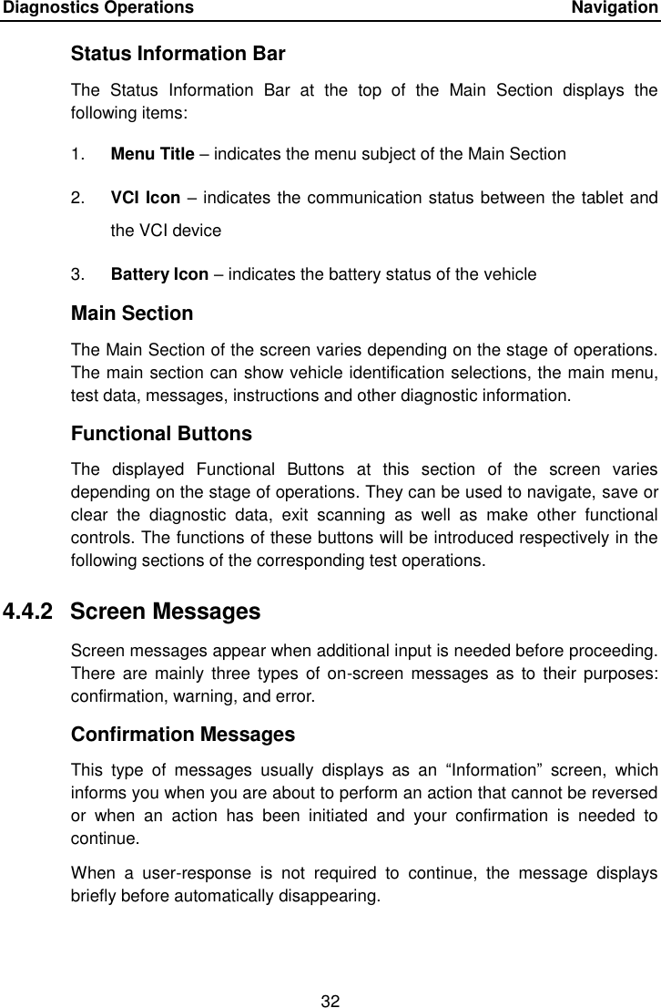 Diagnostics Operations    Navigation 32  Status Information Bar The  Status  Information  Bar  at  the  top  of  the  Main  Section  displays  the following items: 1. Menu Title &ndash; indicates the menu subject of the Main Section 2. VCI Icon &ndash; indicates the communication status between the tablet and the VCI device 3. Battery Icon &ndash; indicates the battery status of the vehicle Main Section The Main Section of the screen varies depending on the stage of operations. The main section can show vehicle identification selections, the main menu, test data, messages, instructions and other diagnostic information. Functional Buttons The  displayed  Functional  Buttons  at  this  section  of  the  screen  varies depending on the stage of operations. They can be used to navigate, save or clear  the  diagnostic  data,  exit  scanning  as  well  as  make  other  functional controls. The functions of these buttons will be introduced respectively in the following sections of the corresponding test operations. 4.4.2  Screen Messages Screen messages appear when additional input is needed before proceeding. There  are  mainly three  types of  on-screen messages  as to  their purposes: confirmation, warning, and error. Confirmation Messages This  type  of  messages  usually  displays  as  an  &ldquo;Information&rdquo;  screen,  which informs you when you are about to perform an action that cannot be reversed or  when  an  action  has  been  initiated  and  your  confirmation  is  needed  to continue. When  a  user-response  is  not  required  to  continue,  the  message  displays briefly before automatically disappearing.