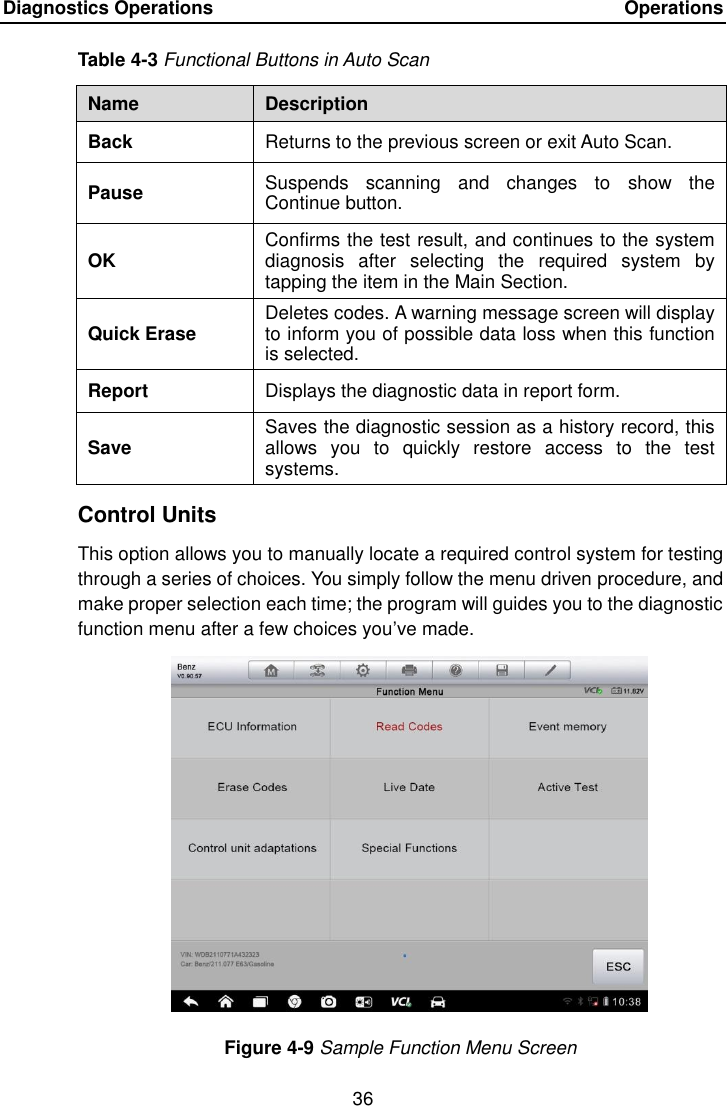 Diagnostics Operations    Operations 36  Table 4-3 Functional Buttons in Auto Scan Name Description Back Returns to the previous screen or exit Auto Scan. Pause Suspends  scanning  and  changes  to  show  the Continue button. OK Confirms the test result, and continues to the system diagnosis  after  selecting  the  required  system  by tapping the item in the Main Section. Quick Erase Deletes codes. A warning message screen will display to inform you of possible data loss when this function is selected. Report Displays the diagnostic data in report form. Save Saves the diagnostic session as a history record, this allows  you  to  quickly  restore  access  to  the  test systems. Control Units This option allows you to manually locate a required control system for testing through a series of choices. You simply follow the menu driven procedure, and make proper selection each time; the program will guides you to the diagnostic function menu after a few choices you&rsquo;ve made. Figure 4-9 Sample Function Menu Screen 
