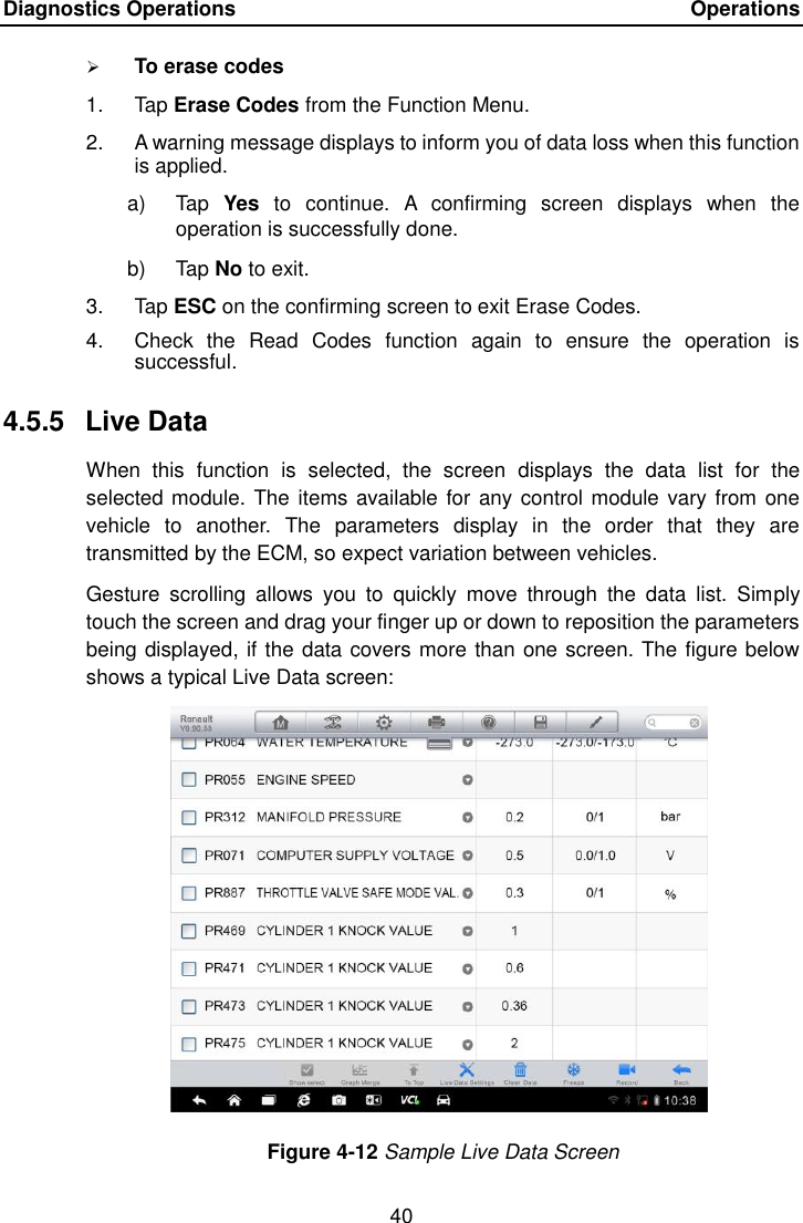 Diagnostics Operations    Operations 40   To erase codes 1.  Tap Erase Codes from the Function Menu. 2.  A warning message displays to inform you of data loss when this function is applied. a)  Tap  Yes  to  continue.  A  confirming  screen  displays  when  the operation is successfully done. b)  Tap No to exit. 3.  Tap ESC on the confirming screen to exit Erase Codes. 4.  Check  the  Read  Codes  function  again  to  ensure  the  operation  is successful. 4.5.5  Live Data When  this  function  is  selected,  the  screen  displays  the  data  list  for  the selected module. The items available for any control module vary from  one vehicle  to  another.  The  parameters  display  in  the  order  that  they  are transmitted by the ECM, so expect variation between vehicles. Gesture  scrolling  allows  you  to  quickly  move  through  the  data  list.  Simply touch the screen and drag your finger up or down to reposition the parameters being displayed, if the data covers more than one screen. The figure below shows a typical Live Data screen: Figure 4-12 Sample Live Data Screen 