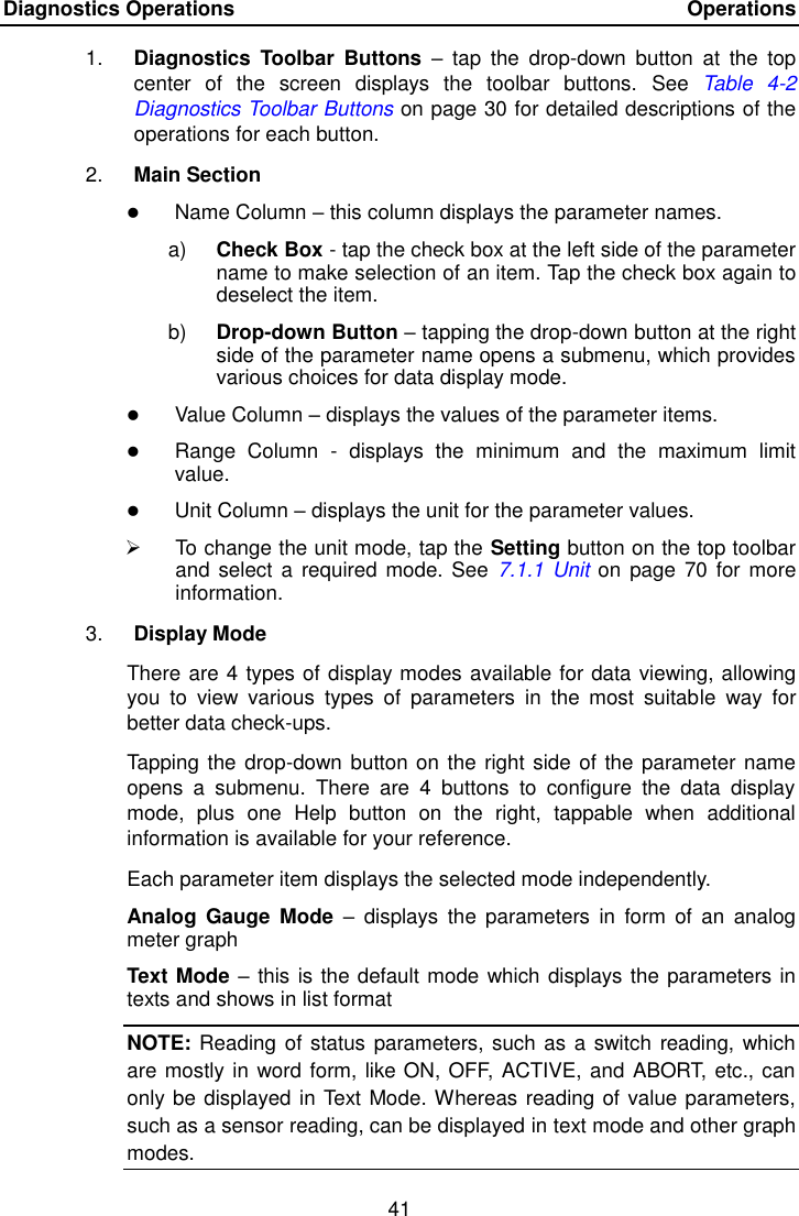 Diagnostics Operations    Operations 41  1. Diagnostics  Toolbar  Buttons &ndash;  tap  the  drop-down  button  at  the  top center  of  the  screen  displays  the  toolbar  buttons.  See Table  4-2 Diagnostics Toolbar Buttons on page 30 for detailed descriptions of the operations for each button. 2. Main Section  Name Column &ndash; this column displays the parameter names. a) Check Box - tap the check box at the left side of the parameter name to make selection of an item. Tap the check box again to deselect the item. b) Drop-down Button &ndash; tapping the drop-down button at the right side of the parameter name opens a submenu, which provides various choices for data display mode.  Value Column &ndash; displays the values of the parameter items.  Range  Column  -  displays  the  minimum  and  the  maximum  limit value.  Unit Column &ndash; displays the unit for the parameter values.   To change the unit mode, tap the Setting button on the top toolbar and  select  a required mode. See  7.1.1  Unit on page  70 for more information. 3. Display Mode There are 4 types of display modes available for data viewing, allowing you  to  view  various  types  of  parameters  in  the  most  suitable  way  for better data check-ups. Tapping the drop-down button on the right side of the parameter name opens  a  submenu.  There  are  4  buttons  to  configure  the  data  display mode,  plus  one  Help  button  on  the  right,  tappable  when  additional information is available for your reference. Each parameter item displays the selected mode independently. Analog  Gauge  Mode  &ndash;  displays  the  parameters  in  form  of an  analog meter graph Text Mode &ndash; this is the default mode which displays the parameters in texts and shows in list format NOTE: Reading of status parameters, such as a switch reading, which are mostly in word form, like ON, OFF, ACTIVE, and ABORT, etc., can only be displayed in Text Mode. Whereas reading of value parameters, such as a sensor reading, can be displayed in text mode and other graph modes. 