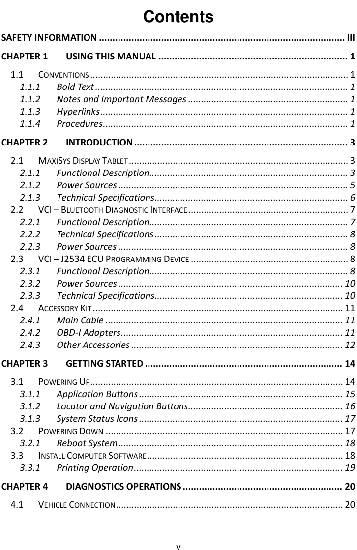    v Contents SAFETY INFORMATION ........................................................................................... III CHAPTER 1 USING THIS MANUAL ...................................................................... 1 1.1 CONVENTIONS .................................................................................................... 1 1.1.1 Bold Text .................................................................................................. 1 1.1.2 Notes and Important Messages .............................................................. 1 1.1.3 Hyperlinks ................................................................................................ 1 1.1.4 Procedures ............................................................................................... 1 CHAPTER 2 INTRODUCTION ............................................................................... 3 2.1 MAXISYS DISPLAY TABLET ..................................................................................... 3 2.1.1 Functional Description ............................................................................. 3 2.1.2 Power Sources ......................................................................................... 5 2.1.3 Technical Specifications ........................................................................... 6 2.2 VCI &ndash; BLUETOOTH DIAGNOSTIC INTERFACE .............................................................. 7 2.2.1 Functional Description ............................................................................. 7 2.2.2 Technical Specifications ........................................................................... 8 2.2.3 Power Sources ......................................................................................... 8 2.3 VCI &ndash; J2534 ECU PROGRAMMING DEVICE ............................................................. 8 2.3.1 Functional Description ............................................................................. 8 2.3.2 Power Sources ....................................................................................... 10 2.3.3 Technical Specifications......................................................................... 10 2.4 ACCESSORY KIT ................................................................................................. 11 2.4.1 Main Cable ............................................................................................ 11 2.4.2 OBD-I Adapters ...................................................................................... 11 2.4.3 Other Accessories .................................................................................. 12 CHAPTER 3 GETTING STARTED ......................................................................... 14 3.1 POWERING UP .................................................................................................. 14 3.1.1 Application Buttons ............................................................................... 15 3.1.2 Locator and Navigation Buttons ............................................................ 16 3.1.3 System Status Icons ............................................................................... 17 3.2 POWERING DOWN ............................................................................................ 17 3.2.1 Reboot System ....................................................................................... 18 3.3 INSTALL COMPUTER SOFTWARE ............................................................................ 18 3.3.1 Printing Operation ................................................................................. 19 CHAPTER 4 DIAGNOSTICS OPERATIONS ........................................................... 20 4.1 VEHICLE CONNECTION ........................................................................................ 20 
