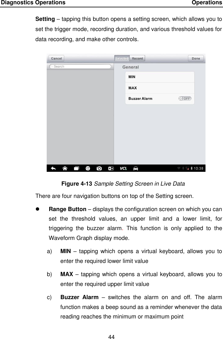 Diagnostics Operations    Operations 44  Setting &ndash; tapping this button opens a setting screen, which allows you to set the trigger mode, recording duration, and various threshold values for data recording, and make other controls. Figure 4-13 Sample Setting Screen in Live Data There are four navigation buttons on top of the Setting screen.  Range Button &ndash; displays the configuration screen on which you can set  the  threshold  values,  an  upper  limit  and  a  lower  limit,  for triggering  the  buzzer  alarm.  This  function  is  only  applied  to  the Waveform Graph display mode. a) MIN &ndash;  tapping which  opens a virtual keyboard, allows you  to enter the required lower limit value b) MAX &ndash; tapping which opens a virtual keyboard, allows you to enter the required upper limit value c) Buzzer  Alarm &ndash;  switches  the  alarm  on  and  off.  The  alarm function makes a beep sound as a reminder whenever the data reading reaches the minimum or maximum point 