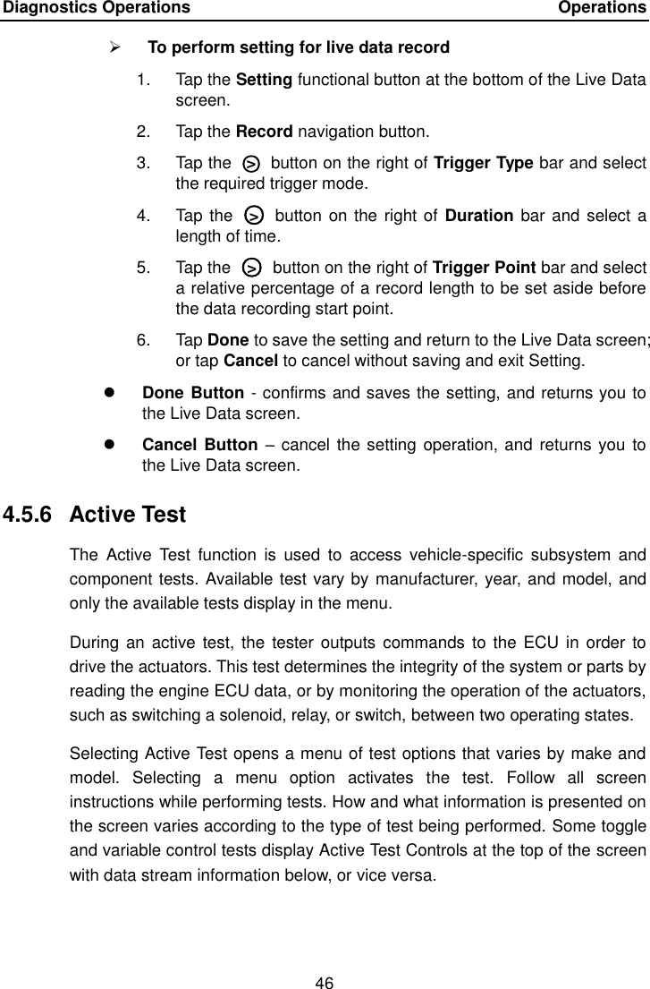 Diagnostics Operations    Operations 46   To perform setting for live data record 1.  Tap the Setting functional button at the bottom of the Live Data screen. 2.  Tap the Record navigation button. 3.  Tap the  ○>   button on the right of Trigger Type bar and select the required trigger mode. 4.  Tap the  ○>   button on the right of  Duration bar and select a length of time. 5.  Tap the  ○>   button on the right of Trigger Point bar and select a relative percentage of a record length to be set aside before the data recording start point. 6.  Tap Done to save the setting and return to the Live Data screen; or tap Cancel to cancel without saving and exit Setting.  Done Button - confirms and saves the setting, and returns you to the Live Data screen.  Cancel Button  &ndash; cancel the setting operation, and returns you  to the Live Data screen. 4.5.6  Active Test The  Active  Test  function  is  used  to  access  vehicle-specific  subsystem  and component tests. Available test vary by manufacturer, year, and model, and only the available tests display in the menu.   During  an  active  test, the tester  outputs  commands to the  ECU in order  to drive the actuators. This test determines the integrity of the system or parts by reading the engine ECU data, or by monitoring the operation of the actuators, such as switching a solenoid, relay, or switch, between two operating states. Selecting Active Test opens a menu of test options that varies by make and model.  Selecting  a  menu  option  activates  the  test.  Follow  all  screen instructions while performing tests. How and what information is presented on the screen varies according to the type of test being performed. Some toggle and variable control tests display Active Test Controls at the top of the screen with data stream information below, or vice versa. 