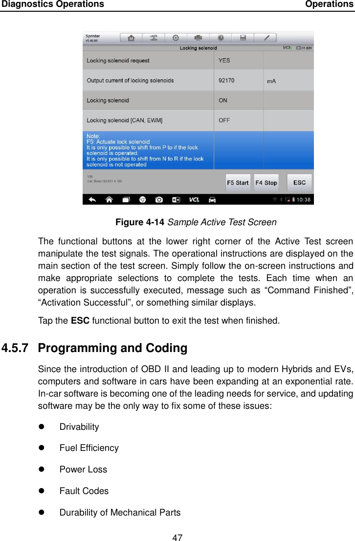 Diagnostics Operations    Operations 47  Figure 4-14 Sample Active Test Screen The  functional  buttons  at  the  lower  right  corner  of  the  Active  Test  screen manipulate the test signals. The operational instructions are displayed on the main section of the test screen. Simply follow the on-screen instructions and make  appropriate  selections  to  complete  the  tests.  Each  time  when  an operation is successfully executed, message such as  &ldquo;Command Finished&rdquo;, &ldquo;Activation Successful&rdquo;, or something similar displays. Tap the ESC functional button to exit the test when finished. 4.5.7  Programming and Coding Since the introduction of OBD II and leading up to modern Hybrids and EVs, computers and software in cars have been expanding at an exponential rate. In-car software is becoming one of the leading needs for service, and updating software may be the only way to fix some of these issues:   Drivability   Fuel Efficiency   Power Loss   Fault Codes   Durability of Mechanical Parts 