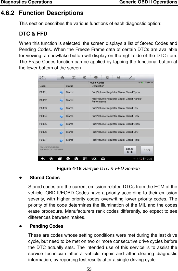 Diagnostics Operations    Generic OBD II Operations 53  4.6.2  Function Descriptions This section describes the various functions of each diagnostic option: DTC &amp; FFD When this function is selected, the screen displays a list of Stored Codes and Pending Codes. When the Freeze Frame data of certain DTCs are available for viewing, a snowflake button will display on the right side of the DTC item. The Erase Codes function can be applied by tapping the functional button at the lower bottom of the screen. Figure 4-18 Sample DTC &amp; FFD Screen  Stored Codes Stored codes are the current emission related DTCs from the ECM of the vehicle. OBD-II/EOBD Codes have a priority according to their emission severity, with higher priority codes overwriting lower priority codes. The priority of the code determines the illumination of the MIL and the codes erase procedure. Manufacturers rank codes differently, so expect to see differences between makes.  Pending Codes These are codes whose setting conditions were met during the last drive cycle, but need to be met on two or more consecutive drive cycles before the DTC actually sets. The intended use of this service is to assist the service  technician  after  a  vehicle  repair  and  after  clearing  diagnostic information, by reporting test results after a single driving cycle. 