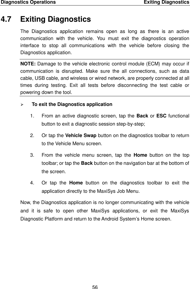 Diagnostics Operations    Exiting Diagnostics 56  4.7  Exiting Diagnostics The  Diagnostics  application  remains  open  as  long  as  there  is  an  active communication  with  the  vehicle.  You  must  exit  the  diagnostics  operation interface  to  stop  all  communications  with  the  vehicle  before  closing  the Diagnostics application. NOTE: Damage to the vehicle electronic control module (ECM) may occur if communication  is  disrupted.  Make  sure  the  all  connections,  such  as  data cable, USB cable, and wireless or wired network, are properly connected at all times  during  testing.  Exit  all  tests  before  disconnecting  the  test  cable  or powering down the tool.  To exit the Diagnostics application 1.  From an active diagnostic screen, tap the Back or ESC functional button to exit a diagnostic session step-by-step; 2.  Or tap the Vehicle Swap button on the diagnostics toolbar to return to the Vehicle Menu screen. 3.  From  the  vehicle  menu  screen,  tap  the  Home  button  on  the  top toolbar; or tap the Back button on the navigation bar at the bottom of the screen. 4.  Or  tap  the  Home  button  on  the  diagnostics  toolbar  to  exit  the application directly to the MaxiSys Job Menu. Now, the Diagnostics application is no longer communicating with the vehicle and  it  is  safe  to  open  other  MaxiSys  applications,  or  exit  the  MaxiSys Diagnostic Platform and return to the Android System&rsquo;s Home screen. 