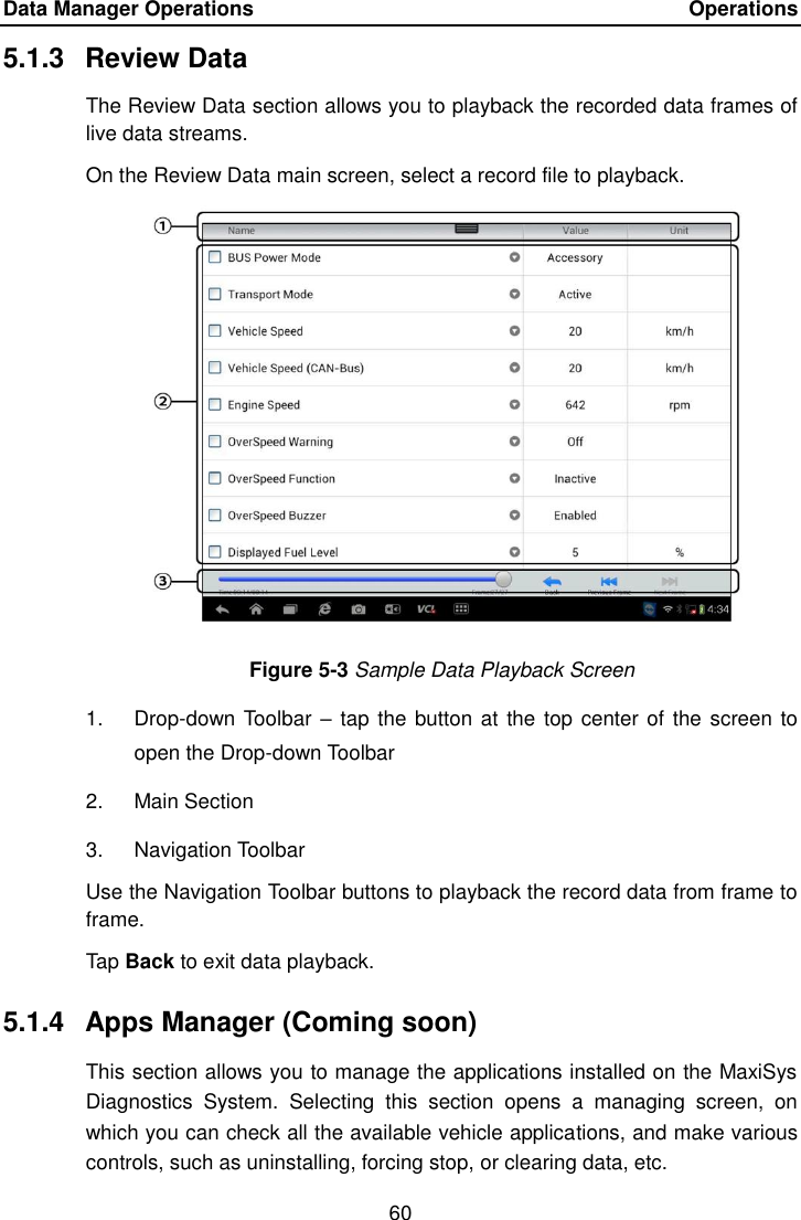 Data Manager Operations    Operations 60  5.1.3  Review Data The Review Data section allows you to playback the recorded data frames of live data streams. On the Review Data main screen, select a record file to playback. Figure 5-3 Sample Data Playback Screen 1.  Drop-down Toolbar  &ndash; tap the button at the top center of the screen to open the Drop-down Toolbar 2.  Main Section 3.  Navigation Toolbar Use the Navigation Toolbar buttons to playback the record data from frame to frame. Tap Back to exit data playback. 5.1.4  Apps Manager (Coming soon) This section allows you to manage the applications installed on the MaxiSys Diagnostics  System.  Selecting  this  section  opens  a  managing  screen,  on which you can check all the available vehicle applications, and make various controls, such as uninstalling, forcing stop, or clearing data, etc. 