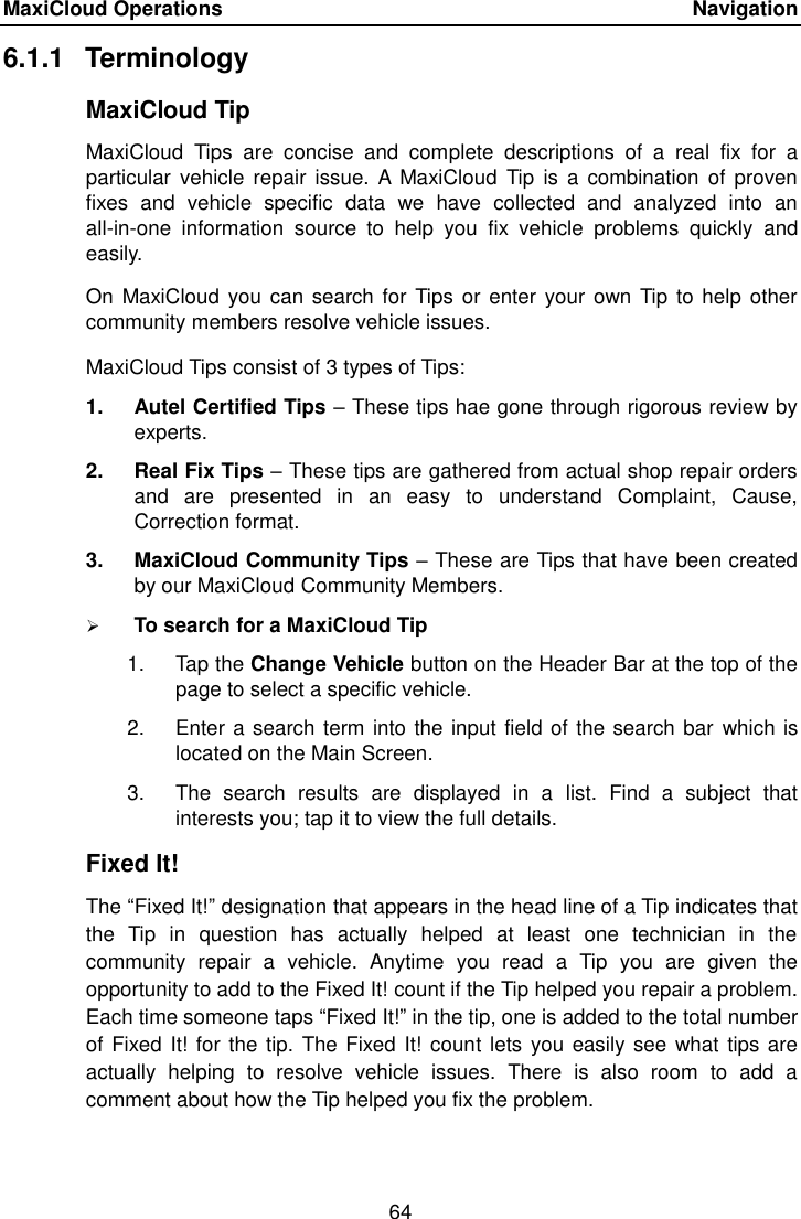 MaxiCloud Operations    Navigation 64  6.1.1  Terminology MaxiCloud Tip MaxiCloud  Tips  are  concise  and  complete  descriptions  of  a  real  fix  for  a particular  vehicle repair  issue.  A  MaxiCloud Tip is  a combination  of proven fixes  and  vehicle  specific  data  we  have  collected  and  analyzed  into  an all-in-one  information  source  to  help  you  fix  vehicle  problems  quickly  and easily. On MaxiCloud you can search for Tips or enter your own Tip to help other community members resolve vehicle issues. MaxiCloud Tips consist of 3 types of Tips:   1.  Autel Certified Tips &ndash; These tips hae gone through rigorous review by experts. 2.  Real Fix Tips &ndash; These tips are gathered from actual shop repair orders and  are  presented  in  an  easy  to  understand  Complaint,  Cause, Correction format. 3.  MaxiCloud Community Tips &ndash; These are Tips that have been created by our MaxiCloud Community Members.  To search for a MaxiCloud Tip 1.  Tap the Change Vehicle button on the Header Bar at the top of the page to select a specific vehicle. 2.  Enter a search term into the input field of the search bar  which is located on the Main Screen. 3.  The  search  results  are  displayed  in  a  list.  Find  a  subject  that interests you; tap it to view the full details. Fixed It! The &ldquo;Fixed It!&rdquo; designation that appears in the head line of a Tip indicates that the  Tip  in  question  has  actually  helped  at  least  one  technician  in  the community  repair  a  vehicle.  Anytime  you  read  a  Tip  you  are  given  the opportunity to add to the Fixed It! count if the Tip helped you repair a problem. Each time someone taps &ldquo;Fixed It!&rdquo; in the tip, one is added to the total number of Fixed It! for the tip. The Fixed It! count lets you easily see what tips are actually  helping  to  resolve  vehicle  issues.  There  is  also  room  to  add  a comment about how the Tip helped you fix the problem. 