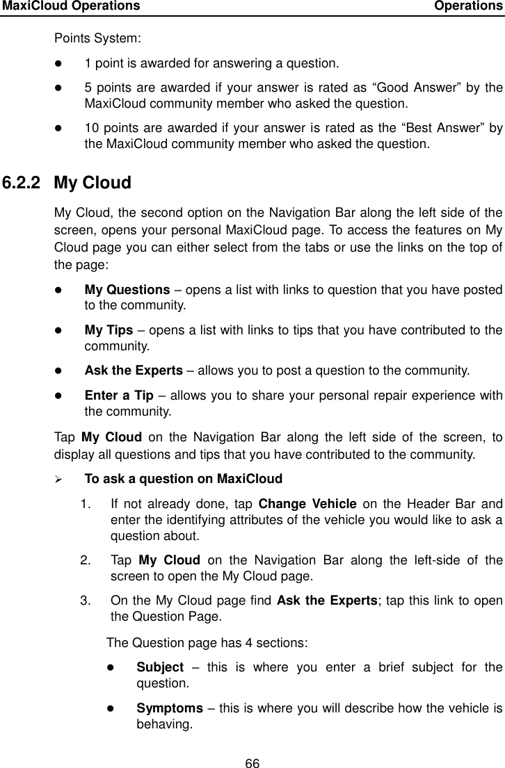 MaxiCloud Operations    Operations 66  Points System:  1 point is awarded for answering a question.  5 points are awarded if your answer is rated as  &ldquo;Good Answer&rdquo; by the MaxiCloud community member who asked the question.  10 points are awarded if your answer is rated as the &ldquo;Best Answer&rdquo; by the MaxiCloud community member who asked the question. 6.2.2  My Cloud My Cloud, the second option on the Navigation Bar along the left side of the screen, opens your personal MaxiCloud page. To access the features on My Cloud page you can either select from the tabs or use the links on the top of the page:  My Questions &ndash; opens a list with links to question that you have posted to the community.  My Tips &ndash; opens a list with links to tips that you have contributed to the community.  Ask the Experts &ndash; allows you to post a question to the community.  Enter a Tip &ndash; allows you to share your personal repair experience with the community. Tap  My  Cloud  on  the  Navigation  Bar  along  the  left  side  of  the  screen,  to display all questions and tips that you have contributed to the community.  To ask a question on MaxiCloud 1.  If  not already  done,  tap  Change  Vehicle  on the  Header Bar  and enter the identifying attributes of the vehicle you would like to ask a question about. 2.  Tap  My  Cloud  on  the  Navigation  Bar  along  the  left-side  of  the screen to open the My Cloud page. 3.  On the My Cloud page find Ask the Experts; tap this link to open the Question Page. The Question page has 4 sections:  Subject &ndash;  this  is  where  you  enter  a  brief  subject  for  the question.  Symptoms &ndash; this is where you will describe how the vehicle is behaving. 