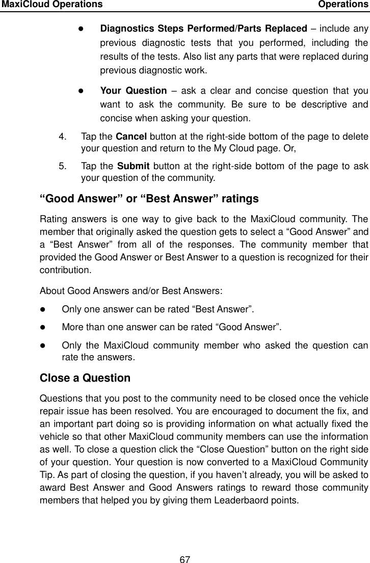 MaxiCloud Operations    Operations 67   Diagnostics Steps Performed/Parts Replaced &ndash; include any previous  diagnostic  tests  that  you  performed,  including  the results of the tests. Also list any parts that were replaced during previous diagnostic work.  Your  Question  &ndash;  ask  a  clear  and  concise  question  that  you want  to  ask  the  community.  Be  sure  to  be  descriptive  and concise when asking your question. 4.  Tap the Cancel button at the right-side bottom of the page to delete your question and return to the My Cloud page. Or, 5.  Tap the Submit button at the right-side bottom of the page to ask your question of the community. &ldquo;Good Answer&rdquo; or &ldquo;Best Answer&rdquo; ratings Rating  answers  is one  way to give back  to the MaxiCloud  community.  The member that originally asked the question gets to select a &ldquo;Good Answer&rdquo; and a  &ldquo;Best  Answer&rdquo;  from  all  of  the  responses.  The  community  member  that provided the Good Answer or Best Answer to a question is recognized for their contribution. About Good Answers and/or Best Answers:  Only one answer can be rated &ldquo;Best Answer&rdquo;.  More than one answer can be rated &ldquo;Good Answer&rdquo;.  Only  the  MaxiCloud  community  member  who  asked  the  question  can rate the answers. Close a Question Questions that you post to the community need to be closed once the vehicle repair issue has been resolved. You are encouraged to document the fix, and an important part doing so is providing information on what actually fixed the vehicle so that other MaxiCloud community members can use the information as well. To close a question click the &ldquo;Close Question&rdquo; button on the right side of your question. Your question is now converted to a MaxiCloud Community Tip. As part of closing the question, if you haven&rsquo;t already, you will be asked to award Best  Answer  and Good  Answers ratings  to  reward those community members that helped you by giving them Leaderbaord points. 