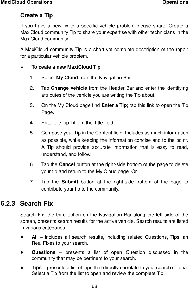 MaxiCloud Operations    Operations 68  Create a Tip If you  have a  new fix  to a  specific  vehicle  problem please share!  Create a MaxiCloud community Tip to share your expertise with other technicians in the MaxiCloud community. A MaxiCloud community Tip is a short yet complete description of the repair for a particular vehicle problem.  To ceate a new MaxiCloud Tip 1.  Select My Cloud from the Navigation Bar. 2.  Tap Change Vehicle from the Header Bar and enter the identifying attributes of the vehicle you are writing the Tip about. 3.  On the My Cloud page find Enter a Tip; tap this link to open the Tip Page. 4.  Enter the Tip Title in the Title field. 5.  Compose your Tip in the Content field. Includes as much information as possible, while keeping the information concise and to the point. A  Tip  should  provide  accurate  information  that  is  easy  to  read, understand, and follow. 6.  Tap the Cancel button at the right-side bottom of the page to delete your tip and return to the My Cloud page. Or, 7.  Tap  the  Submit  button  at  the  right-side  bottom  of  the  page  to contribute your tip to the community. 6.2.3  Search Fix Search Fix, the third option on the Navigation Bar along the left side of the screen, presents search results for the active vehicle. Search results are listed in various categories:  All &ndash;  includes  all search  results,  including related  Questions, Tips,  an Real Fixes to your search.  Questions  &ndash;  presents  a  list  of  open  Question  discussed  in  the community that may be pertinent to your search.  Tips &ndash; presents a list of Tips that directly correlate to your search criteria. Select a Tip from the list to open and review the complete Tip. 