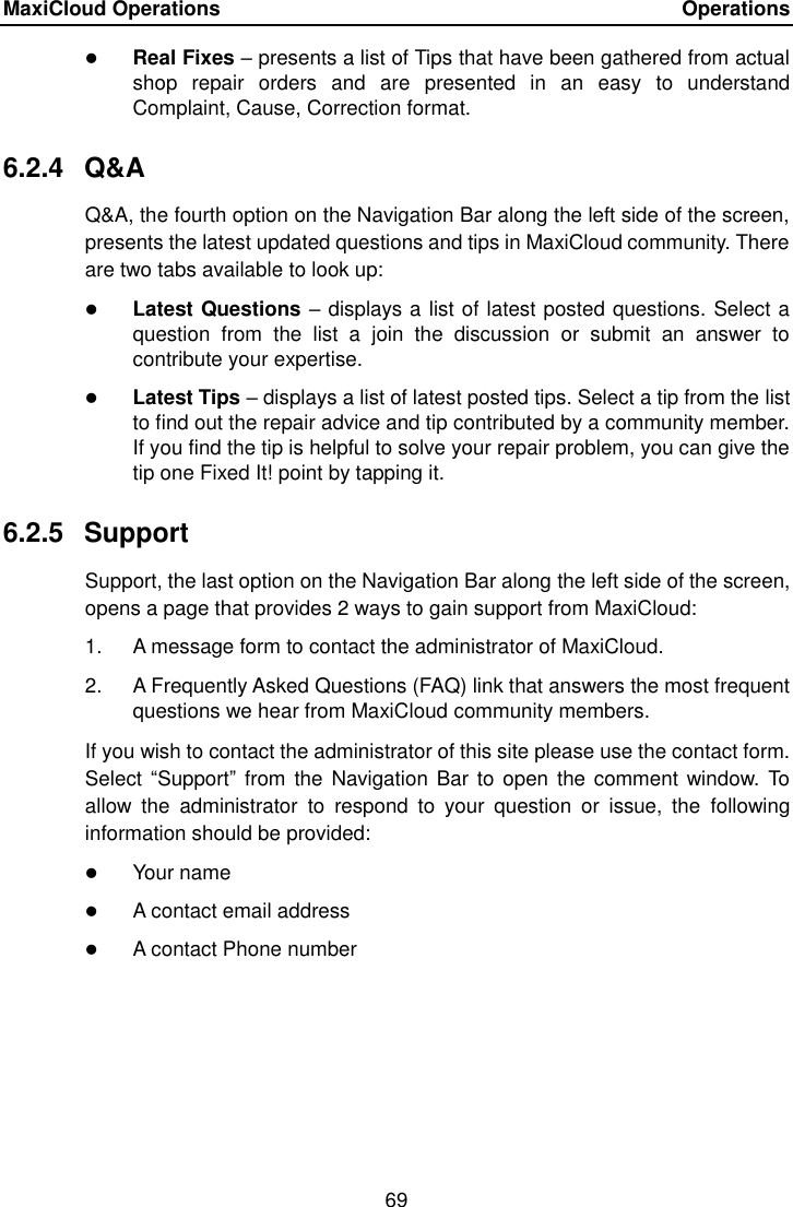 MaxiCloud Operations    Operations 69   Real Fixes &ndash; presents a list of Tips that have been gathered from actual shop  repair  orders  and  are  presented  in  an  easy  to  understand Complaint, Cause, Correction format. 6.2.4  Q&amp;A Q&amp;A, the fourth option on the Navigation Bar along the left side of the screen, presents the latest updated questions and tips in MaxiCloud community. There are two tabs available to look up:  Latest Questions &ndash; displays a list of latest posted questions. Select a question  from  the  list  a  join  the  discussion  or  submit  an  answer  to contribute your expertise.  Latest Tips &ndash; displays a list of latest posted tips. Select a tip from the list to find out the repair advice and tip contributed by a community member. If you find the tip is helpful to solve your repair problem, you can give the tip one Fixed It! point by tapping it. 6.2.5  Support Support, the last option on the Navigation Bar along the left side of the screen, opens a page that provides 2 ways to gain support from MaxiCloud: 1.  A message form to contact the administrator of MaxiCloud. 2.  A Frequently Asked Questions (FAQ) link that answers the most frequent questions we hear from MaxiCloud community members. If you wish to contact the administrator of this site please use the contact form. Select  &ldquo;Support&rdquo;  from  the Navigation Bar to open the comment window.  To allow  the  administrator  to  respond  to  your  question  or  issue,  the  following information should be provided:  Your name  A contact email address  A contact Phone number  