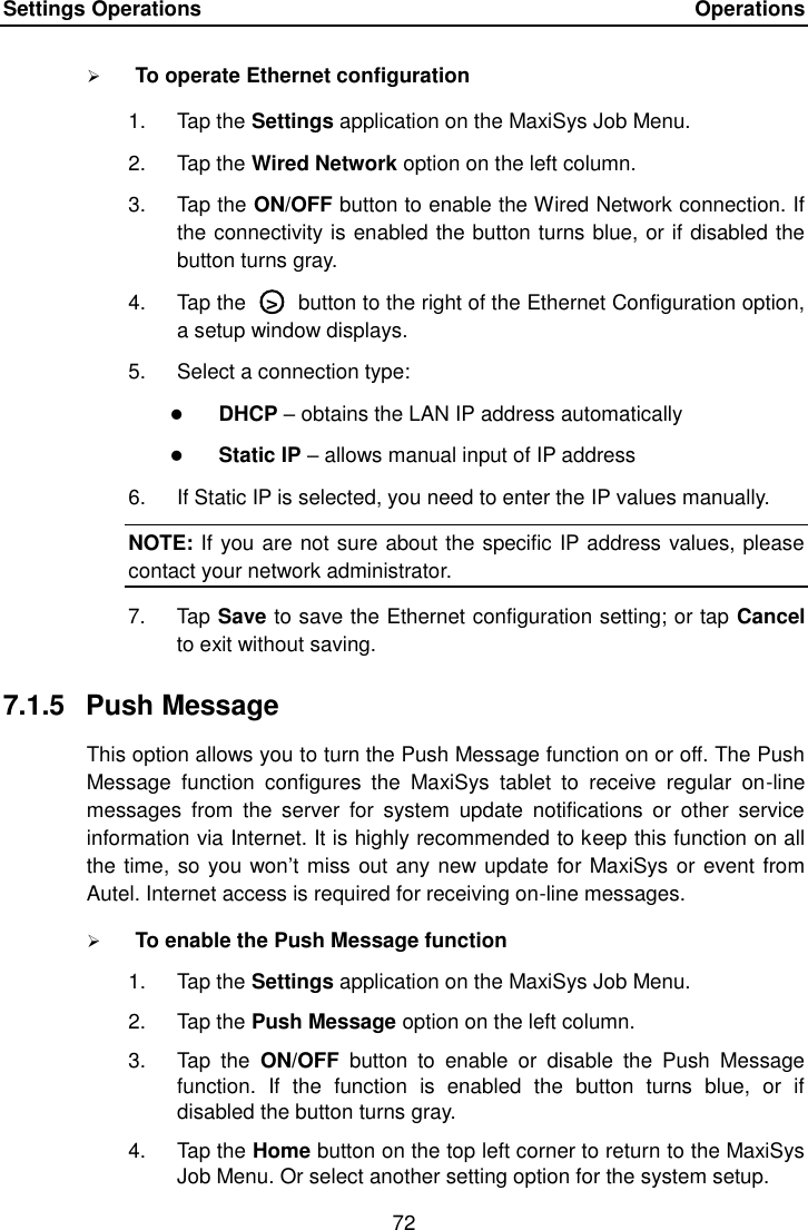 Settings Operations    Operations 72   To operate Ethernet configuration 1.  Tap the Settings application on the MaxiSys Job Menu. 2.  Tap the Wired Network option on the left column. 3.  Tap the ON/OFF button to enable the Wired Network connection. If the connectivity is enabled the button turns blue, or if disabled the button turns gray. 4.  Tap the  ○>  button to the right of the Ethernet Configuration option, a setup window displays. 5.  Select a connection type:  DHCP &ndash; obtains the LAN IP address automatically  Static IP &ndash; allows manual input of IP address 6.  If Static IP is selected, you need to enter the IP values manually. NOTE: If you are not sure about the specific IP address values, please contact your network administrator. 7.  Tap Save to save the Ethernet configuration setting; or tap Cancel to exit without saving. 7.1.5  Push Message This option allows you to turn the Push Message function on or off. The Push Message  function  configures  the  MaxiSys  tablet  to  receive  regular  on-line messages  from  the  server  for  system  update  notifications  or  other  service information via Internet. It is highly recommended to keep this function on all the time, so you won&rsquo;t miss out any new update for MaxiSys or event from Autel. Internet access is required for receiving on-line messages.  To enable the Push Message function 1.  Tap the Settings application on the MaxiSys Job Menu. 2.  Tap the Push Message option on the left column. 3.  Tap  the  ON/OFF  button  to  enable  or  disable  the  Push  Message function.  If  the  function  is  enabled  the  button  turns  blue,  or  if disabled the button turns gray. 4.  Tap the Home button on the top left corner to return to the MaxiSys Job Menu. Or select another setting option for the system setup. 