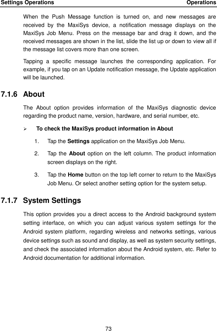 Settings Operations    Operations 73  When  the  Push  Message  function  is  turned  on,  and  new  messages  are received  by  the  MaxiSys  device,  a  notification  message  displays  on  the MaxiSys  Job  Menu.  Press  on the  message  bar  and  drag  it down,  and  the received messages are shown in the list, slide the list up or down to view all if the message list covers more than one screen. Tapping  a  specific  message  launches  the  corresponding  application.  For example, if you tap on an Update notification message, the Update application will be launched. 7.1.6  About The  About  option  provides  information  of  the  MaxiSys  diagnostic  device regarding the product name, version, hardware, and serial number, etc.  To check the MaxiSys product information in About 1.  Tap the Settings application on the MaxiSys Job Menu. 2.  Tap the About option on the left column. The product information screen displays on the right. 3.  Tap the Home button on the top left corner to return to the MaxiSys Job Menu. Or select another setting option for the system setup. 7.1.7  System Settings This option provides you a direct access to the Android background system setting  interface,  on  which  you  can  adjust  various  system  settings  for  the Android  system platform, regarding wireless  and networks  settings,  various device settings such as sound and display, as well as system security settings, and check the associated information about the Android system, etc. Refer to Android documentation for additional information. 