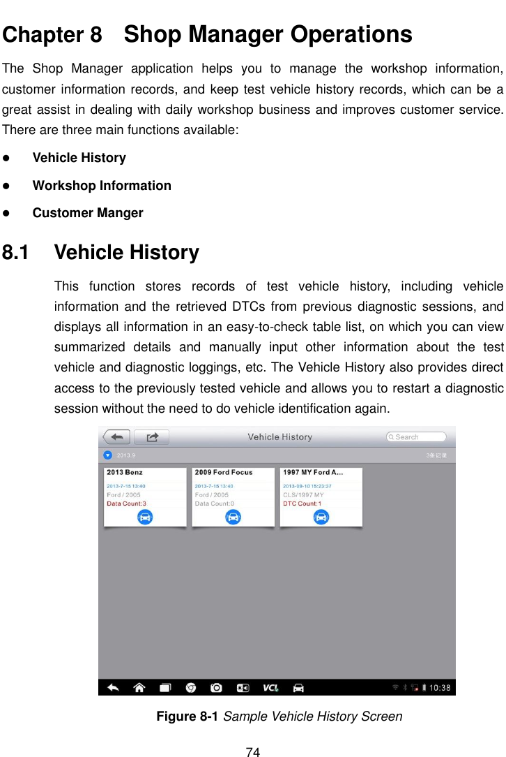    74  Chapter 8    Shop Manager Operations The  Shop  Manager  application  helps  you  to  manage  the  workshop  information, customer information records, and keep test vehicle history records, which can be a great assist in dealing with daily workshop business and improves customer service. There are three main functions available:  Vehicle History  Workshop Information  Customer Manger 8.1  Vehicle History This  function  stores  records  of  test  vehicle  history,  including  vehicle information  and the  retrieved DTCs from previous  diagnostic sessions,  and displays all information in an easy-to-check table list, on which you can view summarized  details  and  manually  input  other  information  about  the  test vehicle and diagnostic loggings, etc. The Vehicle History also provides direct access to the previously tested vehicle and allows you to restart a diagnostic session without the need to do vehicle identification again. Figure 8-1 Sample Vehicle History Screen 
