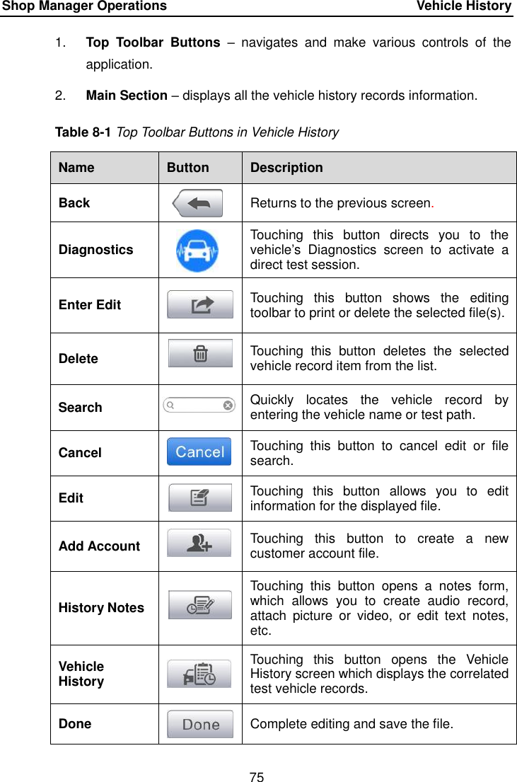 Shop Manager Operations    Vehicle History 75  1. Top  Toolbar  Buttons &ndash;  navigates  and  make  various  controls  of  the application. 2. Main Section &ndash; displays all the vehicle history records information. Table 8-1 Top Toolbar Buttons in Vehicle History Name Button Description Back  Returns to the previous screen.   Diagnostics  Touching  this  button  directs  you  to  the vehicle&rsquo;s  Diagnostics  screen  to  activate  a direct test session. Enter Edit  Touching  this  button  shows  the  editing toolbar to print or delete the selected file(s). Delete  Touching  this  button  deletes  the  selected vehicle record item from the list. Search  Quickly  locates  the  vehicle  record  by entering the vehicle name or test path. Cancel  Touching  this  button  to  cancel  edit  or  file search. Edit  Touching  this  button  allows  you  to  edit information for the displayed file. Add Account  Touching  this  button  to  create  a  new customer account file. History Notes  Touching  this  button  opens  a  notes  form, which  allows  you  to  create  audio  record, attach  picture  or  video,  or  edit  text  notes, etc. Vehicle History  Touching  this  button  opens  the  Vehicle History screen which displays the correlated test vehicle records. Done  Complete editing and save the file. 