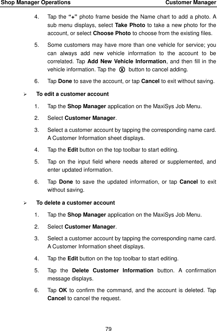 Shop Manager Operations    Customer Manager 79  4.  Tap the &ldquo;+&rdquo; photo frame beside the Name chart to add a photo. A sub menu displays, select Take Photo to take a new photo for the account, or select Choose Photo to choose from the existing files. 5.  Some customers may have more than one vehicle for service; you can  always  add  new  vehicle  information  to  the  account  to  be correlated. Tap Add New Vehicle Information, and then fill in the vehicle information. Tap the  ○x  button to cancel adding. 6.  Tap Done to save the account, or tap Cancel to exit without saving.  To edit a customer account 1.  Tap the Shop Manager application on the MaxiSys Job Menu. 2.  Select Customer Manager. 3.  Select a customer account by tapping the corresponding name card. A Customer Information sheet displays. 4.  Tap the Edit button on the top toolbar to start editing. 5.  Tap  on the  input field  where needs  altered  or supplemented, and enter updated information. 6.  Tap  Done  to save the  updated  information,  or tap  Cancel  to  exit without saving.  To delete a customer account 1.  Tap the Shop Manager application on the MaxiSys Job Menu. 2.  Select Customer Manager. 3.  Select a customer account by tapping the corresponding name card. A Customer Information sheet displays. 4.  Tap the Edit button on the top toolbar to start editing. 5.  Tap  the  Delete  Customer  Information  button.  A  confirmation message displays. 6.  Tap OK to confirm the command, and the account is deleted. Tap Cancel to cancel the request. 