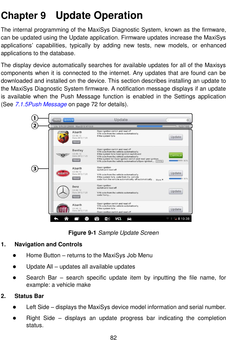    82  Chapter 9    Update Operation The internal programming of the MaxiSys Diagnostic System, known as the firmware, can be updated using the Update application. Firmware updates increase the MaxiSys applications&rsquo;  capabilities,  typically  by  adding  new  tests,  new  models,  or  enhanced applications to the database. The display device automatically searches for available updates for all of the Maxisys components when it is connected to the internet. Any updates that are found can be downloaded and installed on the device. This section describes installing an update to the MaxiSys Diagnostic System firmware. A notification message displays if an update is  available when  the  Push  Message  function  is  enabled  in  the Settings  application (See 7.1.5Push Message on page 72 for details). Figure 9-1 Sample Update Screen 1.  Navigation and Controls  Home Button &ndash; returns to the MaxiSys Job Menu  Update All &ndash; updates all available updates  Search  Bar  &ndash;  search  specific  update  item  by  inputting  the  file  name,  for example: a vehicle make 2.  Status Bar  Left Side &ndash; displays the MaxiSys device model information and serial number.  Right  Side  &ndash;  displays  an  update  progress  bar  indicating  the  completion status. 