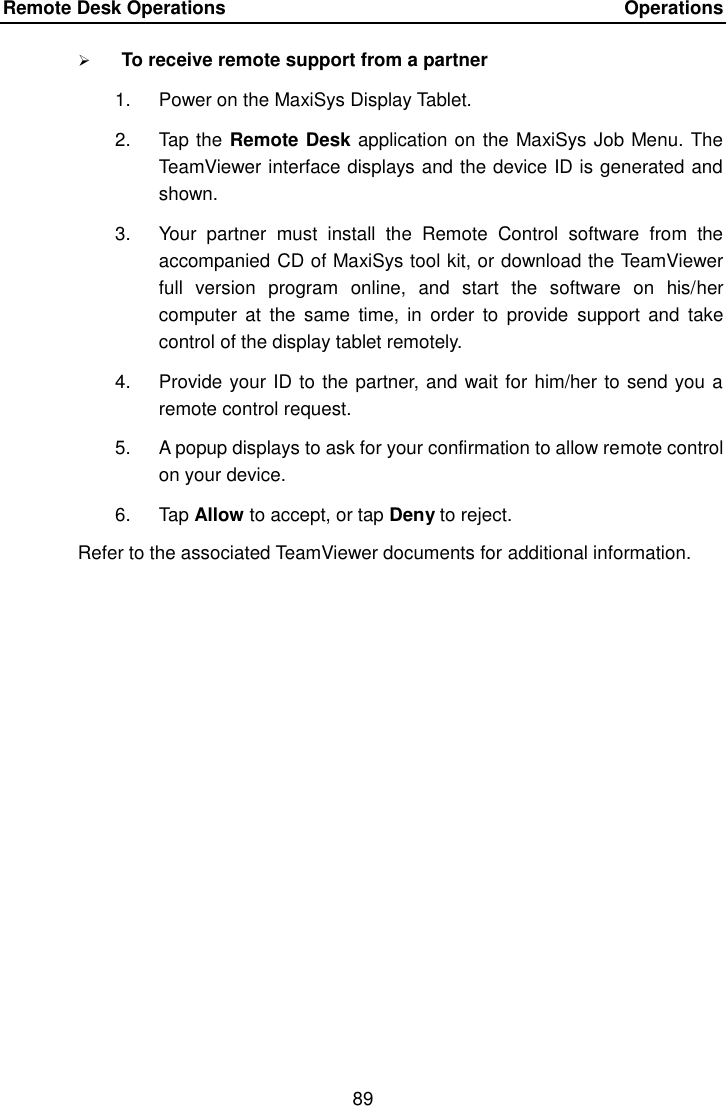 Remote Desk Operations    Operations 89   To receive remote support from a partner 1.  Power on the MaxiSys Display Tablet. 2.  Tap the Remote Desk application on the MaxiSys Job Menu. The TeamViewer interface displays and the device ID is generated and shown. 3.  Your  partner  must  install  the  Remote  Control  software  from  the accompanied CD of MaxiSys tool kit, or download the TeamViewer full  version  program  online,  and  start  the  software  on  his/her computer  at  the  same  time,  in  order  to  provide  support  and  take control of the display tablet remotely. 4.  Provide your ID to the partner, and wait for him/her to send you a remote control request. 5.  A popup displays to ask for your confirmation to allow remote control on your device. 6.  Tap Allow to accept, or tap Deny to reject. Refer to the associated TeamViewer documents for additional information. 