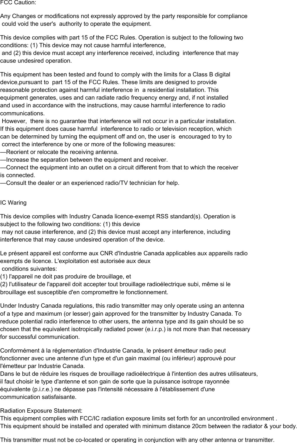  FCC Caution:Any Changes or modifications not expressly approved by the party responsible for compliance could void the user's  authority to operate the equipment.This device complies with part 15 of the FCC Rules. Operation is subject to the following two conditions: (1) This device may not cause harmful interference, and (2) this device must accept any interference received, including  interference that may cause undesired operation.This equipment has been tested and found to comply with the limits for a Class B digital device,pursuant to  part 15 of the FCC Rules. These limits are designed to provide reasonable protection against harmful interference in  a residential installation. This equipment generates, uses and can radiate radio frequency energy and, if not installed  and used in accordance with the instructions, may cause harmful interference to radio communications. However,  there is no guarantee that interference will not occur in a particular installation. If this equipment does cause harmful  interference to radio or television reception, which can be determined by turning the equipment off and on, the user is  encouraged to try to correct the interference by one or more of the following measures:  &mdash;Reorient or relocate the receiving antenna.  &mdash;Increase the separation between the equipment and receiver.  &mdash;Connect the equipment into an outlet on a circuit different from that to which the receiver is connected.  &mdash;Consult the dealer or an experienced radio/TV technician for help.  IC WaringThis device complies with Industry Canada licence-exempt RSS standard(s). Operation is subject to the following two conditions: (1) this device may not cause interference, and (2) this device must accept any interference, including interference that may cause undesired operation of the device.Le pr&eacute;sent appareil est conforme aux CNR d'Industrie Canada applicables aux appareils radio exempts de licence. L'exploitation est autoris&eacute;e aux deux conditions suivantes: (1) l'appareil ne doit pas produire de brouillage, et (2) l'utilisateur de l'appareil doit accepter tout brouillage radio&eacute;lectrique subi, m&ecirc;me si le brouillage est susceptible d'en compromettre le fonctionnement.Under Industry Canada regulations, this radio transmitter may only operate using an antennaof a type and maximum (or lesser) gain approved for the transmitter by Industry Canada. Toreduce potential radio interference to other users, the antenna type and its gain should be sochosen that the equivalent isotropically radiated power (e.i.r.p.) is not more than that necessary for successful communication.Conform&eacute;ment &agrave; la r&eacute;glementation d'Industrie Canada, le pr&eacute;sent &eacute;metteur radio peut fonctionner avec une antenne d'un type et d'un gain maximal (ou inf&eacute;rieur) approuv&eacute; pourl'&eacute;metteur par Industrie Canada. Dans le but de r&eacute;duire les risques de brouillage radio&eacute;lectrique &agrave; l'intention des autres utilisateurs, il faut choisir le type d'antenne et son gain de sorte que la puissance isotrope rayonn&eacute;e &eacute;quivalente (p.i.r.e.) ne d&eacute;passe pas l'intensit&eacute; n&eacute;cessaire &agrave; l'&eacute;tablissement d'une communication satisfaisante.Radiation Exposure Statement:  This equipment complies with FCC/IC radiation exposure limits set forth for an uncontrolled environment .This equipment should be installed and operated with minimum distance 20cm between the radiator &amp; your body.  This transmitter must not be co-located or operating in conjunction with any other antenna or transmitter.