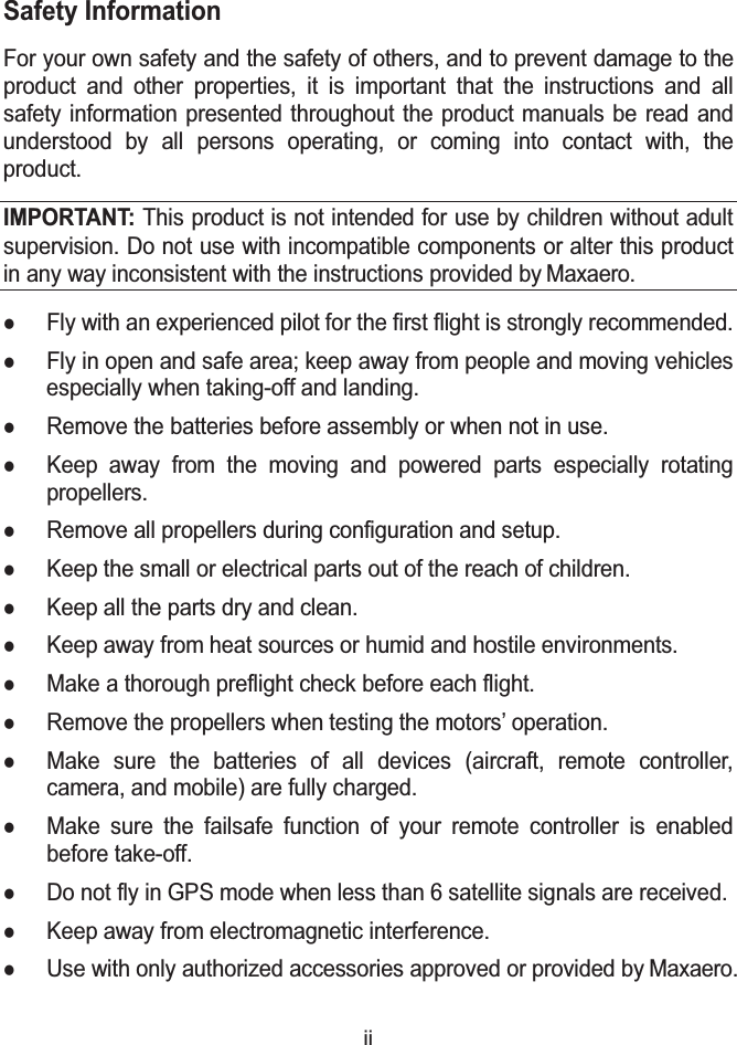 iiSafety InformationFor your own safety and the safety of others, and to prevent damage to the product and other properties, it is important that the instructions and all safety information presented throughout the product manuals be read and understood by all persons operating, or coming into contact with, the product.IMPORTANT: This product is not intended for use by children without adult supervision. Do not use with incompatible components or alter this product in any way inconsistent with the instructions provided by Maxaero.zFly with an experienced pilot for the first flight is strongly recommended.zFly in open and safe area; keep away from people and moving vehicles especially when taking-off and landing.zRemove the batteries before assembly or when not in use.zKeep away from the moving and powered parts especially rotating propellers.zRemove all propellers during configuration and setup.zKeep the small or electrical parts out of the reach of children.zKeep all the parts dry and clean.zKeep away from heat sources or humid and hostile environments.zMake a thorough preflight check before each flight.zRemove the propellers when testing the motors&rsquo; operation.zMake sure the batteries of all devices (aircraft, remote controller,camera, and mobile) are fully charged.zMake sure the failsafe function of your remote controller is enabled before take-off.zDo not fly in GPS mode when less than 6 satellite signals are received.zKeep away from electromagnetic interference.zUse with only authorized accessories approved or provided by Maxaero.